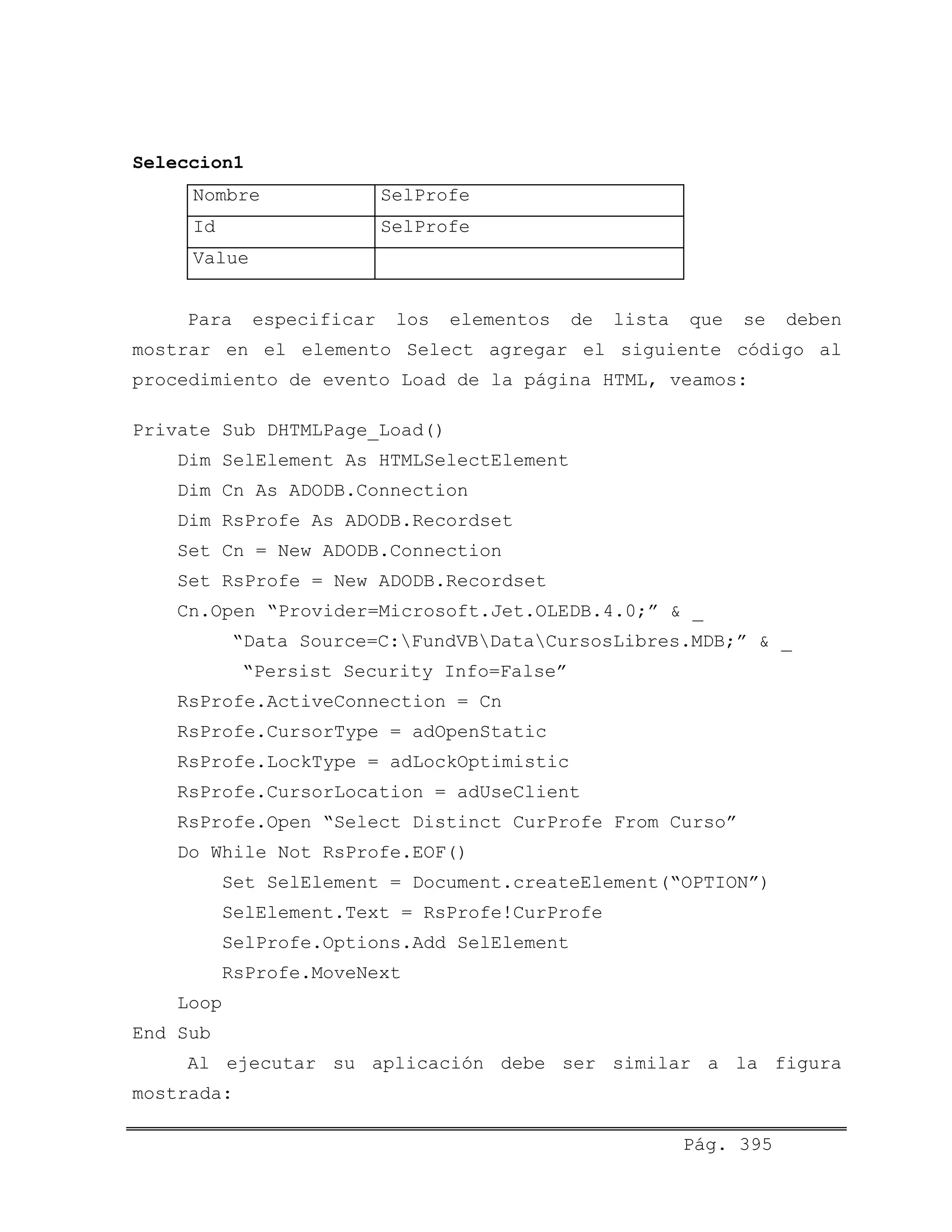 Seleccion1
Nombre SelProfe
Id SelProfe
Value
Para especificar los elementos de lista que se deben
mostrar en el elemento Select agregar el siguiente código al
procedimiento de evento Load de la página HTML, veamos:
Private Sub DHTMLPage_Load()
Dim SelElement As HTMLSelectElement
Dim Cn As ADODB.Connection
Dim RsProfe As ADODB.Recordset
Set Cn = New ADODB.Connection
Set RsProfe = New ADODB.Recordset
Cn.Open “Provider=Microsoft.Jet.OLEDB.4.0;” & _
“Data Source=C:FundVBDataCursosLibres.MDB;” & _
“Persist Security Info=False”
RsProfe.ActiveConnection = Cn
RsProfe.CursorType = adOpenStatic
RsProfe.LockType = adLockOptimistic
RsProfe.CursorLocation = adUseClient
RsProfe.Open “Select Distinct CurProfe From Curso”
Do While Not RsProfe.EOF()
Set SelElement = Document.createElement(“OPTION”)
SelElement.Text = RsProfe!CurProfe
SelProfe.Options.Add SelElement
RsProfe.MoveNext
Loop
End Sub
Al ejecutar su aplicación debe ser similar a la figura
mostrada:
Pág. 395
 