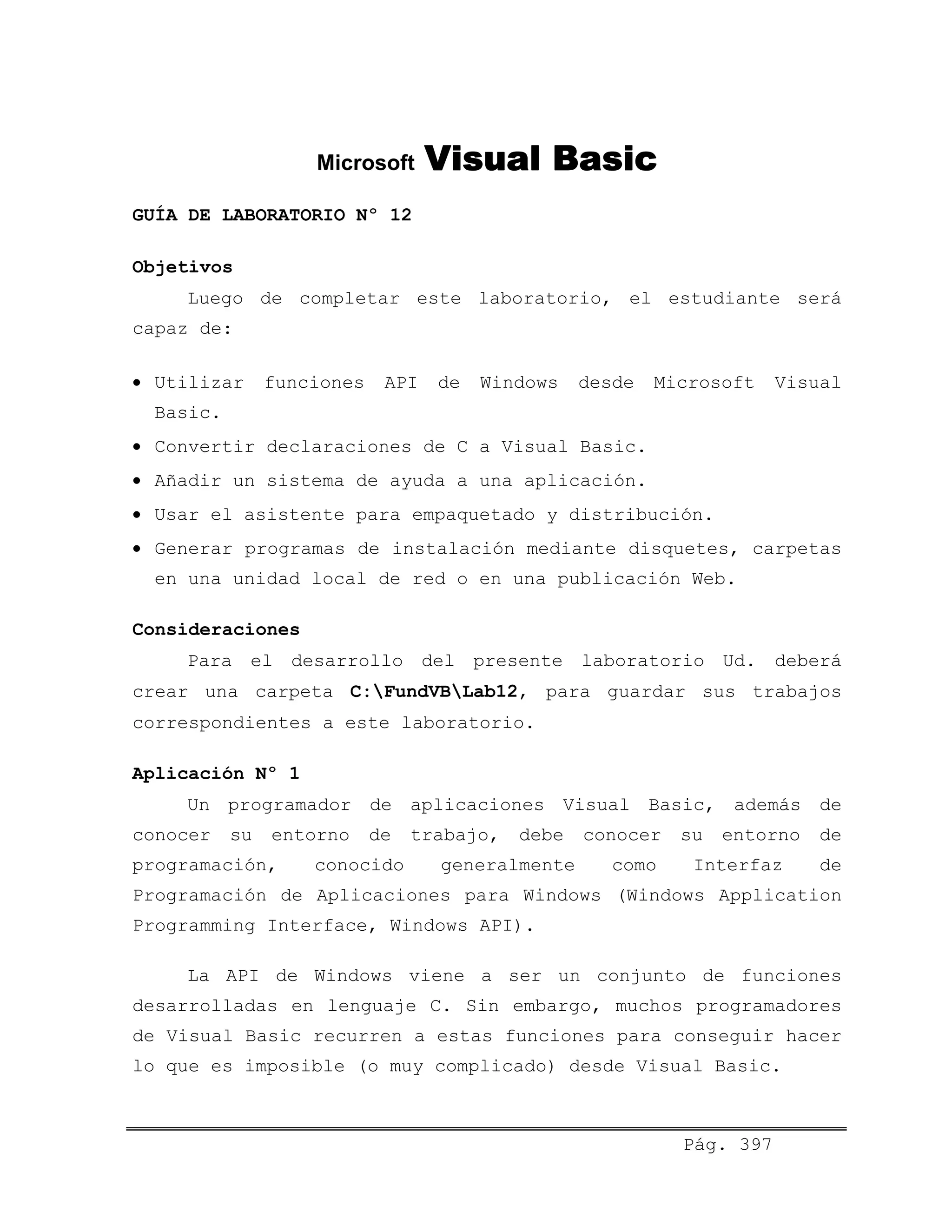 Microsoft Visual Basic
GUÍA DE LABORATORIO Nº 12
Objetivos
Luego de completar este laboratorio, el estudiante será
capaz de:
• Utilizar funciones API de Windows desde Microsoft Visual
Basic.
• Convertir declaraciones de C a Visual Basic.
• Añadir un sistema de ayuda a una aplicación.
• Usar el asistente para empaquetado y distribución.
• Generar programas de instalación mediante disquetes, carpetas
en una unidad local de red o en una publicación Web.
Consideraciones
Para el desarrollo del presente laboratorio Ud. deberá
crear una carpeta C:FundVBLab12, para guardar sus trabajos
correspondientes a este laboratorio.
Aplicación Nº 1
Un programador de aplicaciones Visual Basic, además de
conocer su entorno de trabajo, debe conocer su entorno de
programación, conocido generalmente como Interfaz de
Programación de Aplicaciones para Windows (Windows Application
Programming Interface, Windows API).
La API de Windows viene a ser un conjunto de funciones
desarrolladas en lenguaje C. Sin embargo, muchos programadores
de Visual Basic recurren a estas funciones para conseguir hacer
lo que es imposible (o muy complicado) desde Visual Basic.
Pág. 397
 