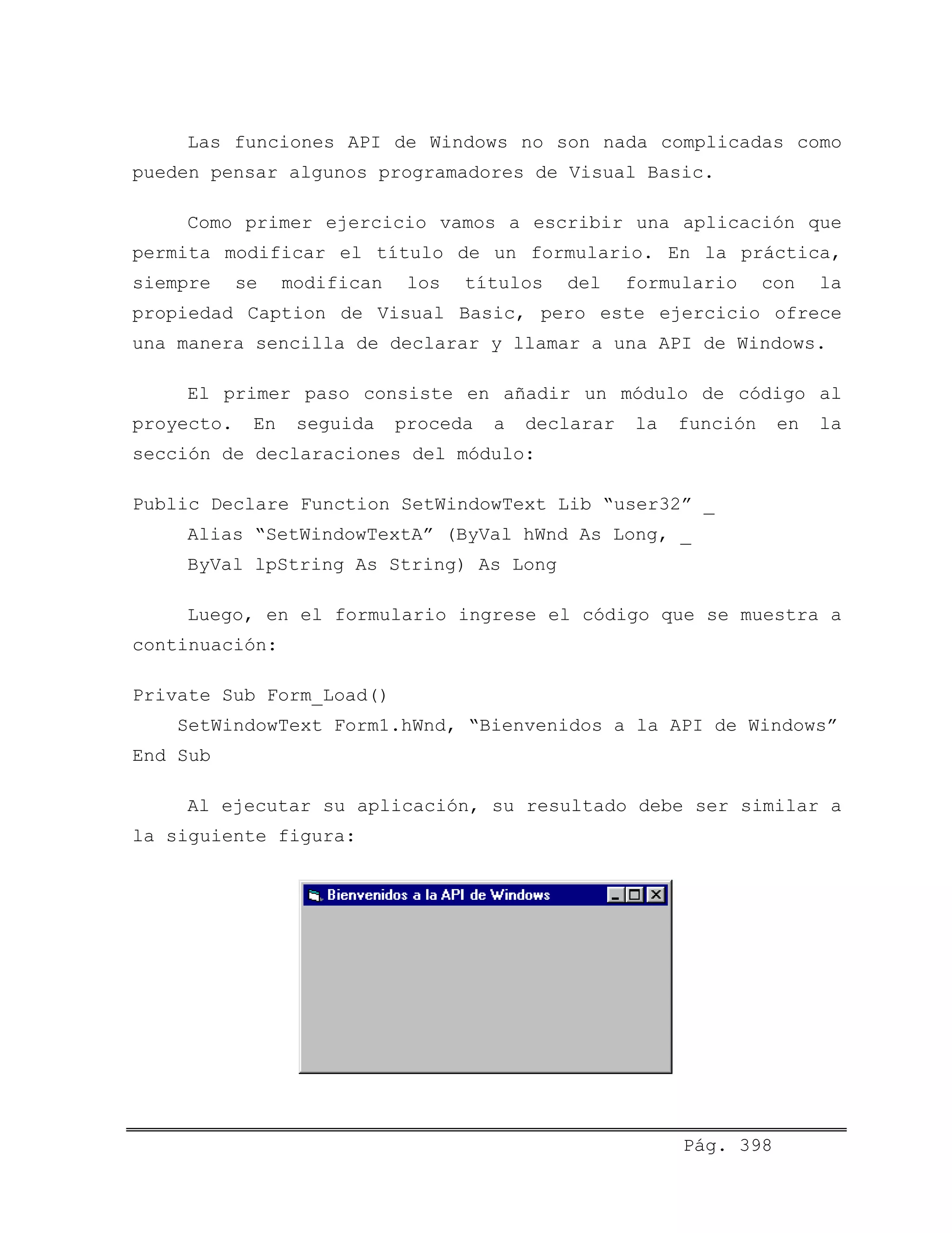 Las funciones API de Windows no son nada complicadas como
pueden pensar algunos programadores de Visual Basic.
Como primer ejercicio vamos a escribir una aplicación que
permita modificar el título de un formulario. En la práctica,
siempre se modifican los títulos del formulario con la
propiedad Caption de Visual Basic, pero este ejercicio ofrece
una manera sencilla de declarar y llamar a una API de Windows.
El primer paso consiste en añadir un módulo de código al
proyecto. En seguida proceda a declarar la función en la
sección de declaraciones del módulo:
Public Declare Function SetWindowText Lib “user32” _
Alias “SetWindowTextA” (ByVal hWnd As Long, _
ByVal lpString As String) As Long
Luego, en el formulario ingrese el código que se muestra a
continuación:
Private Sub Form_Load()
SetWindowText Form1.hWnd, “Bienvenidos a la API de Windows”
End Sub
Al ejecutar su aplicación, su resultado debe ser similar a
la siguiente figura:
Pág. 398
 