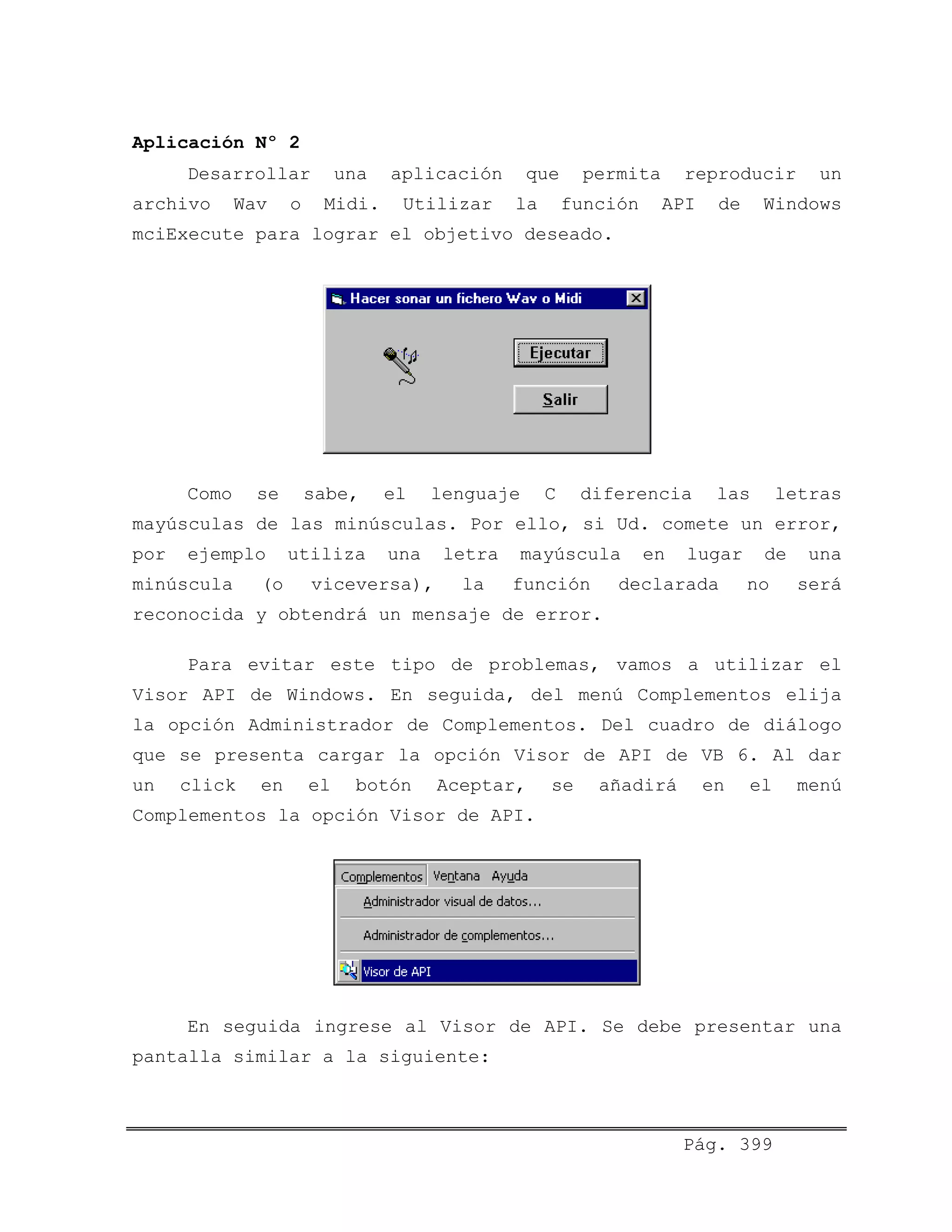 Aplicación Nº 2
Desarrollar una aplicación que permita reproducir un
archivo Wav o Midi. Utilizar la función API de Windows
mciExecute para lograr el objetivo deseado.
Como se sabe, el lenguaje C diferencia las letras
mayúsculas de las minúsculas. Por ello, si Ud. comete un error,
por ejemplo utiliza una letra mayúscula en lugar de una
minúscula (o viceversa), la función declarada no será
reconocida y obtendrá un mensaje de error.
Para evitar este tipo de problemas, vamos a utilizar el
Visor API de Windows. En seguida, del menú Complementos elija
la opción Administrador de Complementos. Del cuadro de diálogo
que se presenta cargar la opción Visor de API de VB 6. Al dar
un click en el botón Aceptar, se añadirá en el menú
Complementos la opción Visor de API.
En seguida ingrese al Visor de API. Se debe presentar una
pantalla similar a la siguiente:
Pág. 399
 