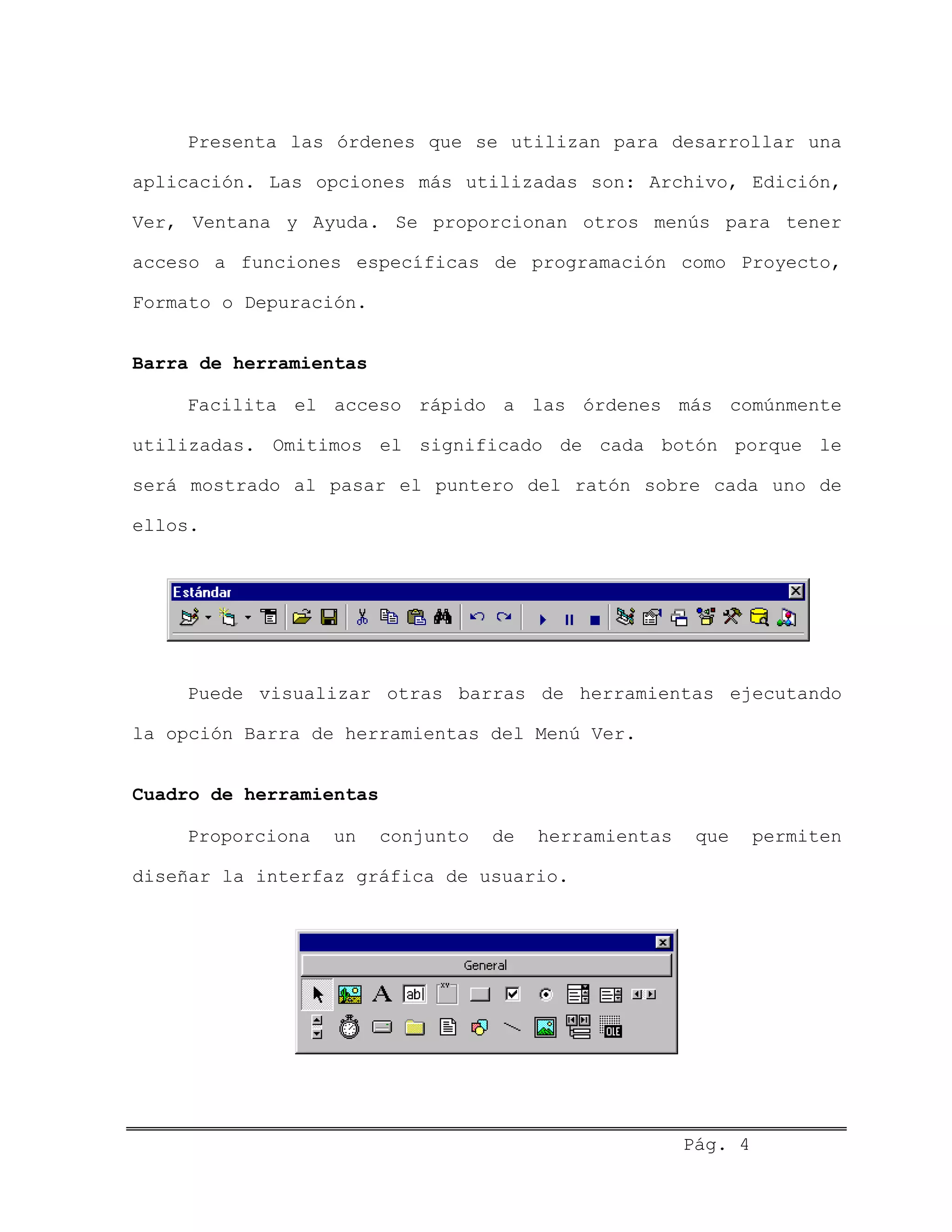 Presenta las órdenes que se utilizan para desarrollar una
aplicación. Las opciones más utilizadas son: Archivo, Edición,
Ver, Ventana y Ayuda. Se proporcionan otros menús para tener
acceso a funciones específicas de programación como Proyecto,
Formato o Depuración.
Barra de herramientas
Facilita el acceso rápido a las órdenes más comúnmente
utilizadas. Omitimos el significado de cada botón porque le
será mostrado al pasar el puntero del ratón sobre cada uno de
ellos.
Puede visualizar otras barras de herramientas ejecutando
la opción Barra de herramientas del Menú Ver.
Cuadro de herramientas
Proporciona un conjunto de herramientas que permiten
diseñar la interfaz gráfica de usuario.
Pág. 4
 