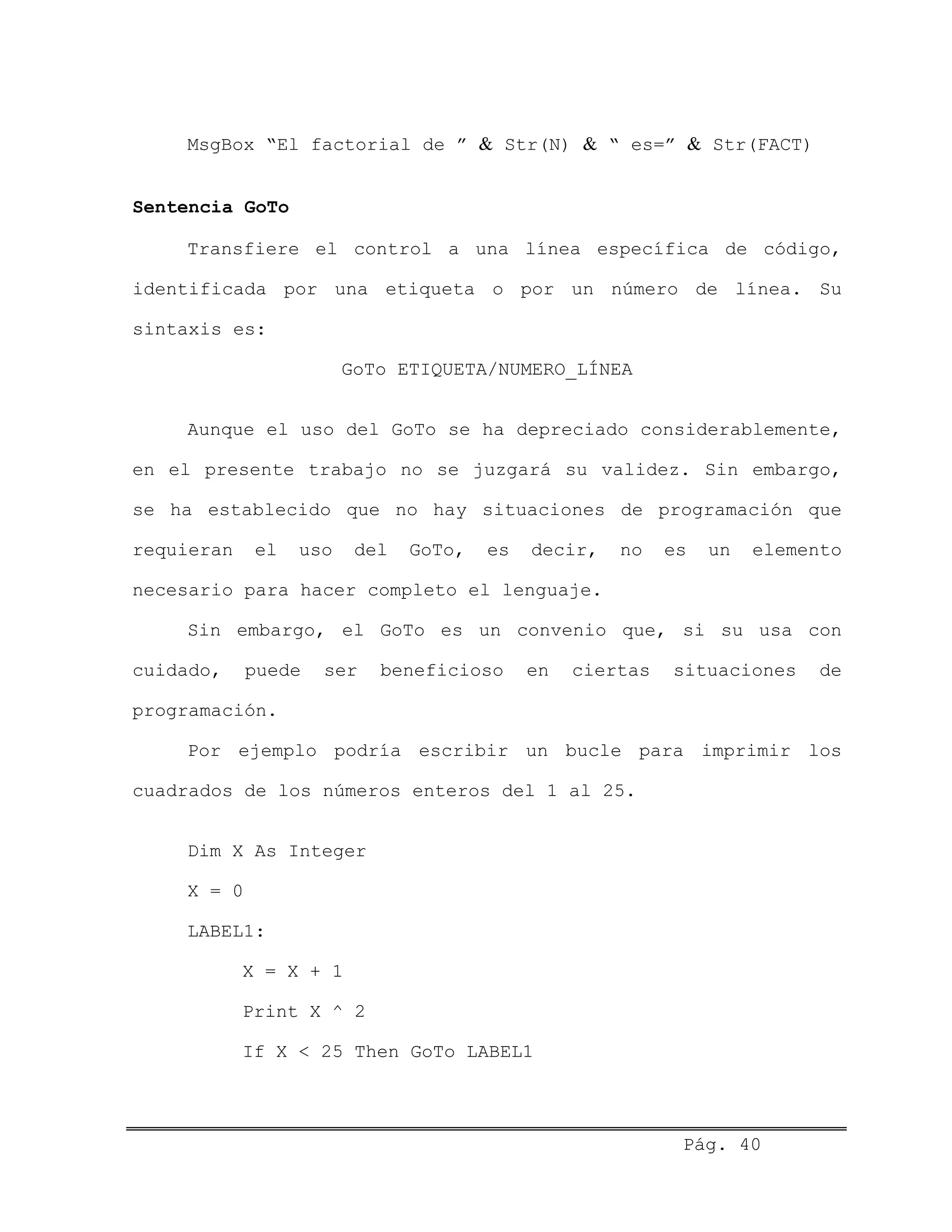 MsgBox “El factorial de ” & Str(N) & “ es=” & Str(FACT)
Sentencia GoTo
Transfiere el control a una línea específica de código,
identificada por una etiqueta o por un número de línea. Su
sintaxis es:
GoTo ETIQUETA/NUMERO_LÍNEA
Aunque el uso del GoTo se ha depreciado considerablemente,
en el presente trabajo no se juzgará su validez. Sin embargo,
se ha establecido que no hay situaciones de programación que
requieran el uso del GoTo, es decir, no es un elemento
necesario para hacer completo el lenguaje.
Sin embargo, el GoTo es un convenio que, si su usa con
cuidado, puede ser beneficioso en ciertas situaciones de
programación.
Por ejemplo podría escribir un bucle para imprimir los
cuadrados de los números enteros del 1 al 25.
Dim X As Integer
X = 0
LABEL1:
X = X + 1
Print X ^ 2
If X < 25 Then GoTo LABEL1
Pág. 40
 