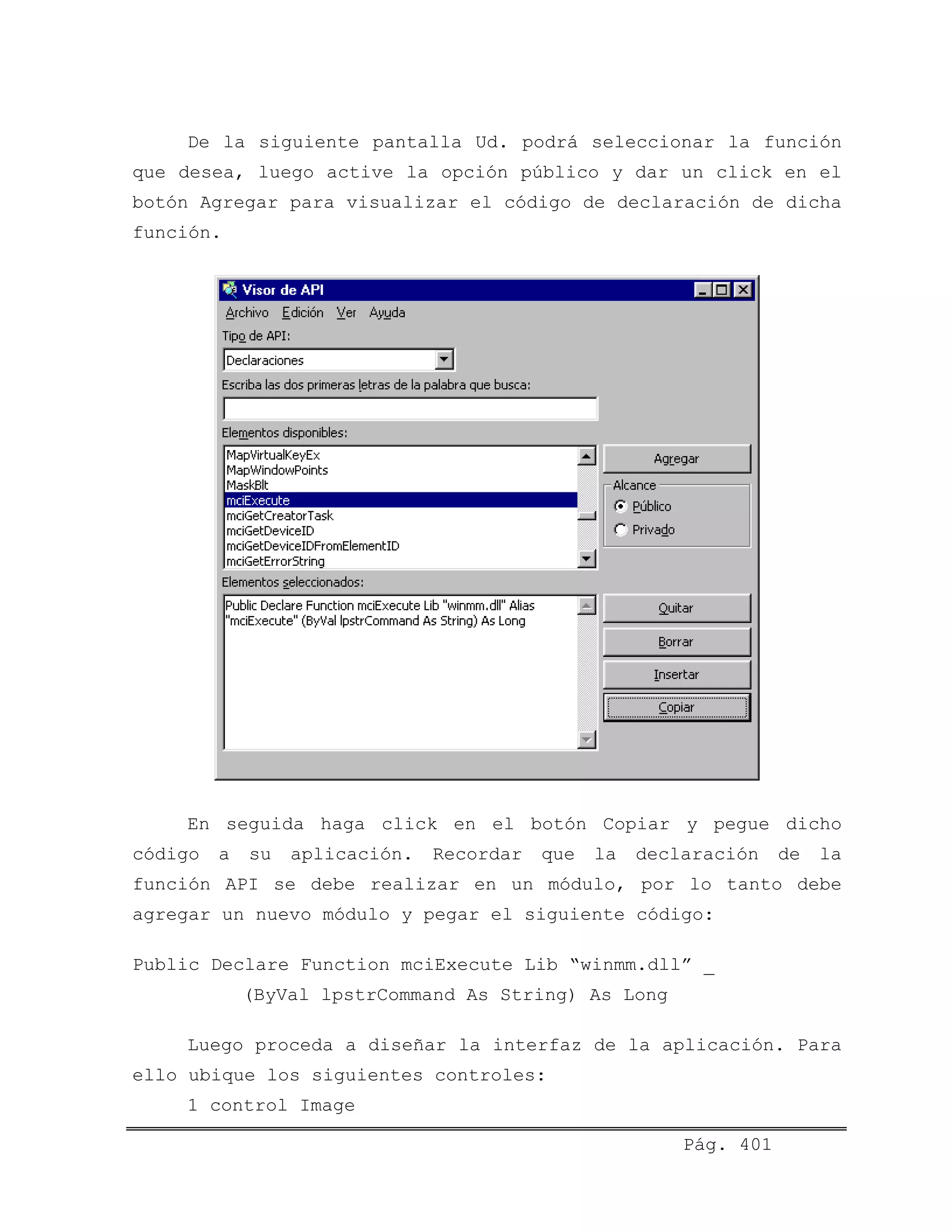 De la siguiente pantalla Ud. podrá seleccionar la función
que desea, luego active la opción público y dar un click en el
botón Agregar para visualizar el código de declaración de dicha
función.
En seguida haga click en el botón Copiar y pegue dicho
código a su aplicación. Recordar que la declaración de la
función API se debe realizar en un módulo, por lo tanto debe
agregar un nuevo módulo y pegar el siguiente código:
Public Declare Function mciExecute Lib “winmm.dll” _
(ByVal lpstrCommand As String) As Long
Luego proceda a diseñar la interfaz de la aplicación. Para
ello ubique los siguientes controles:
1 control Image
Pág. 401
 