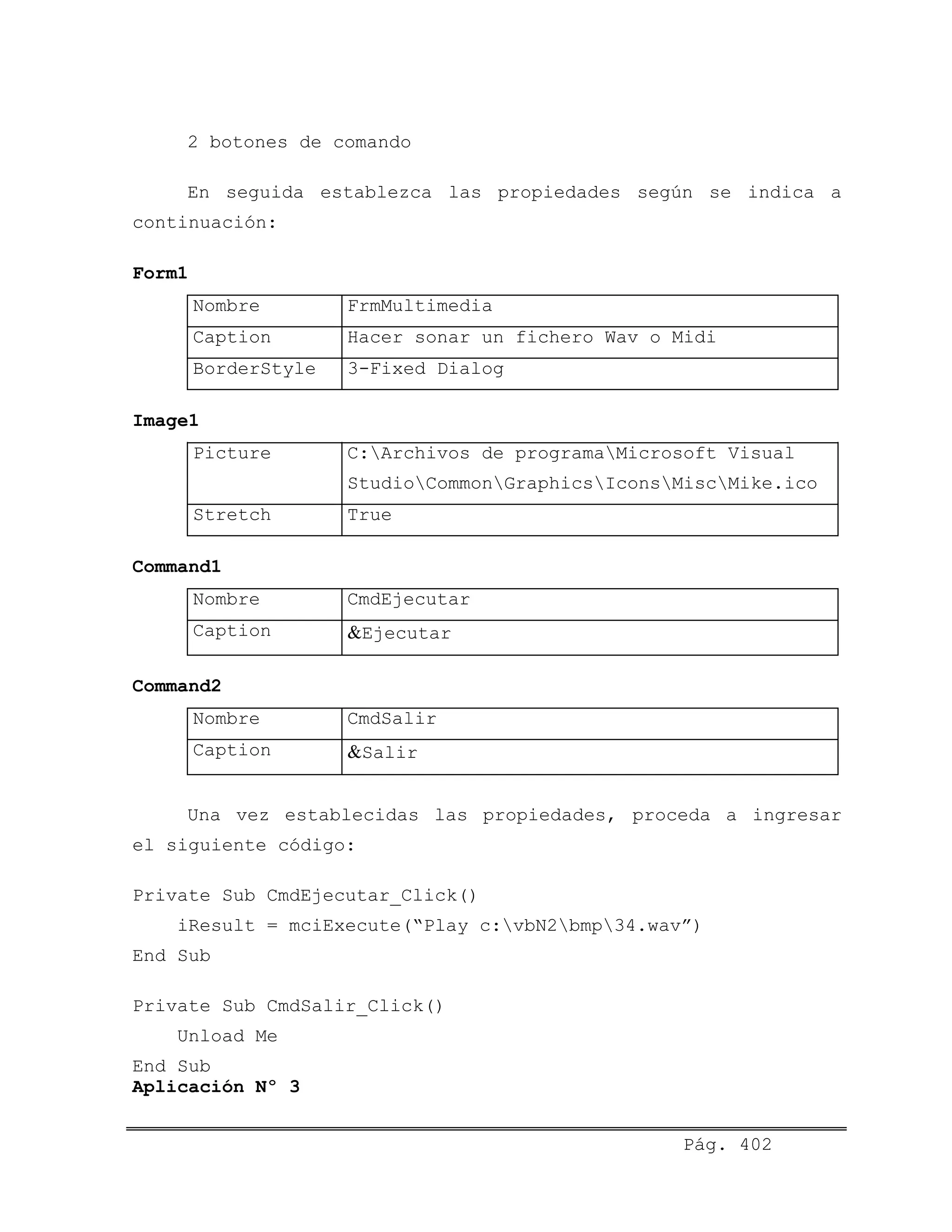 2 botones de comando
En seguida establezca las propiedades según se indica a
continuación:
Form1
Nombre FrmMultimedia
Caption Hacer sonar un fichero Wav o Midi
BorderStyle 3-Fixed Dialog
Image1
Picture C:Archivos de programaMicrosoft Visual
StudioCommonGraphicsIconsMiscMike.ico
Stretch True
Command1
Nombre CmdEjecutar
Caption &Ejecutar
Command2
Nombre CmdSalir
Caption &Salir
Una vez establecidas las propiedades, proceda a ingresar
el siguiente código:
Private Sub CmdEjecutar_Click()
iResult = mciExecute(“Play c:vbN2bmp34.wav”)
End Sub
Private Sub CmdSalir_Click()
Unload Me
End Sub
Aplicación Nº 3
Pág. 402
 