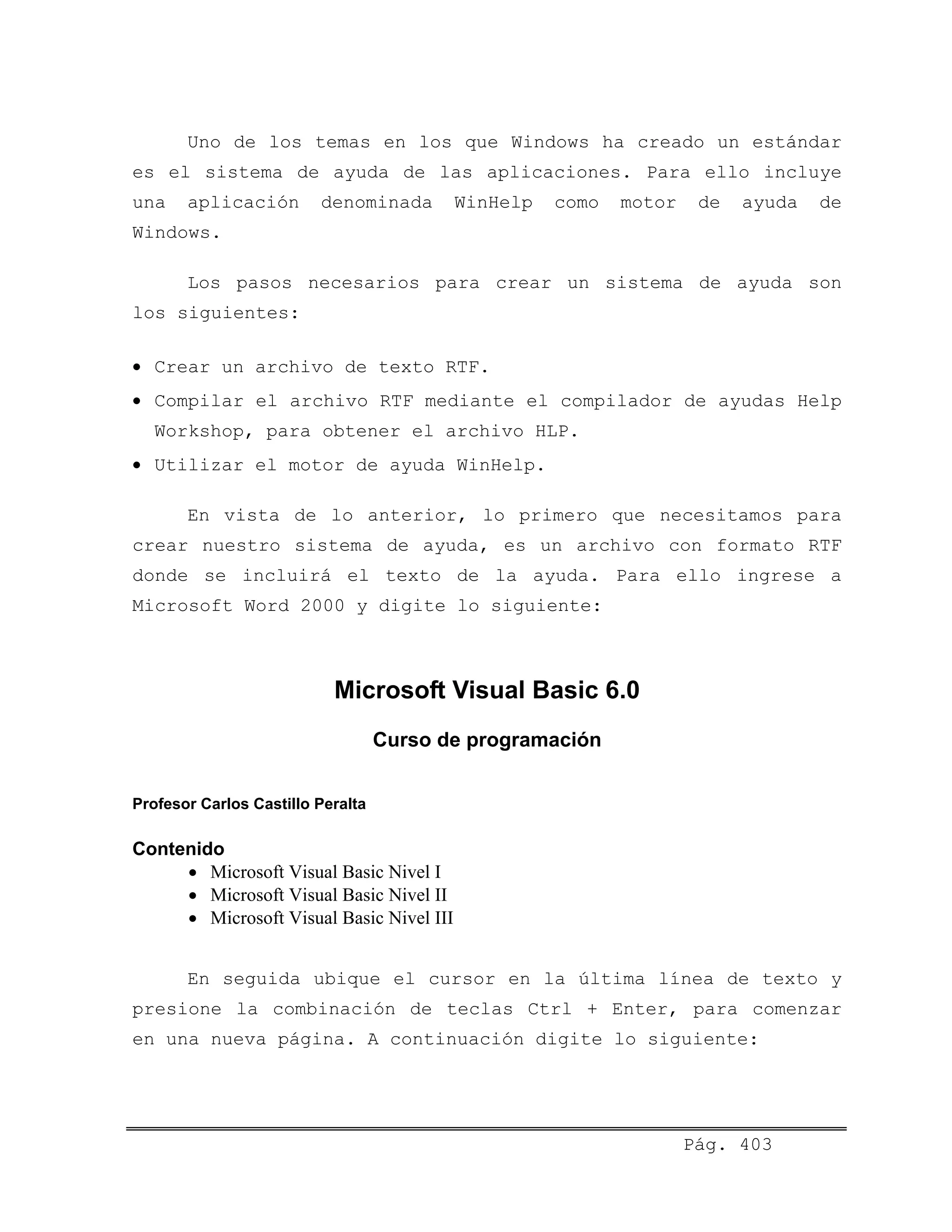 Uno de los temas en los que Windows ha creado un estándar
es el sistema de ayuda de las aplicaciones. Para ello incluye
una aplicación denominada WinHelp como motor de ayuda de
Windows.
Los pasos necesarios para crear un sistema de ayuda son
los siguientes:
• Crear un archivo de texto RTF.
• Compilar el archivo RTF mediante el compilador de ayudas Help
Workshop, para obtener el archivo HLP.
• Utilizar el motor de ayuda WinHelp.
En vista de lo anterior, lo primero que necesitamos para
crear nuestro sistema de ayuda, es un archivo con formato RTF
donde se incluirá el texto de la ayuda. Para ello ingrese a
Microsoft Word 2000 y digite lo siguiente:
Microsoft Visual Basic 6.0
Curso de programación
Profesor Carlos Castillo Peralta
Contenido
• Microsoft Visual Basic Nivel I
• Microsoft Visual Basic Nivel II
• Microsoft Visual Basic Nivel III
En seguida ubique el cursor en la última línea de texto y
presione la combinación de teclas Ctrl + Enter, para comenzar
en una nueva página. A continuación digite lo siguiente:
Pág. 403
 