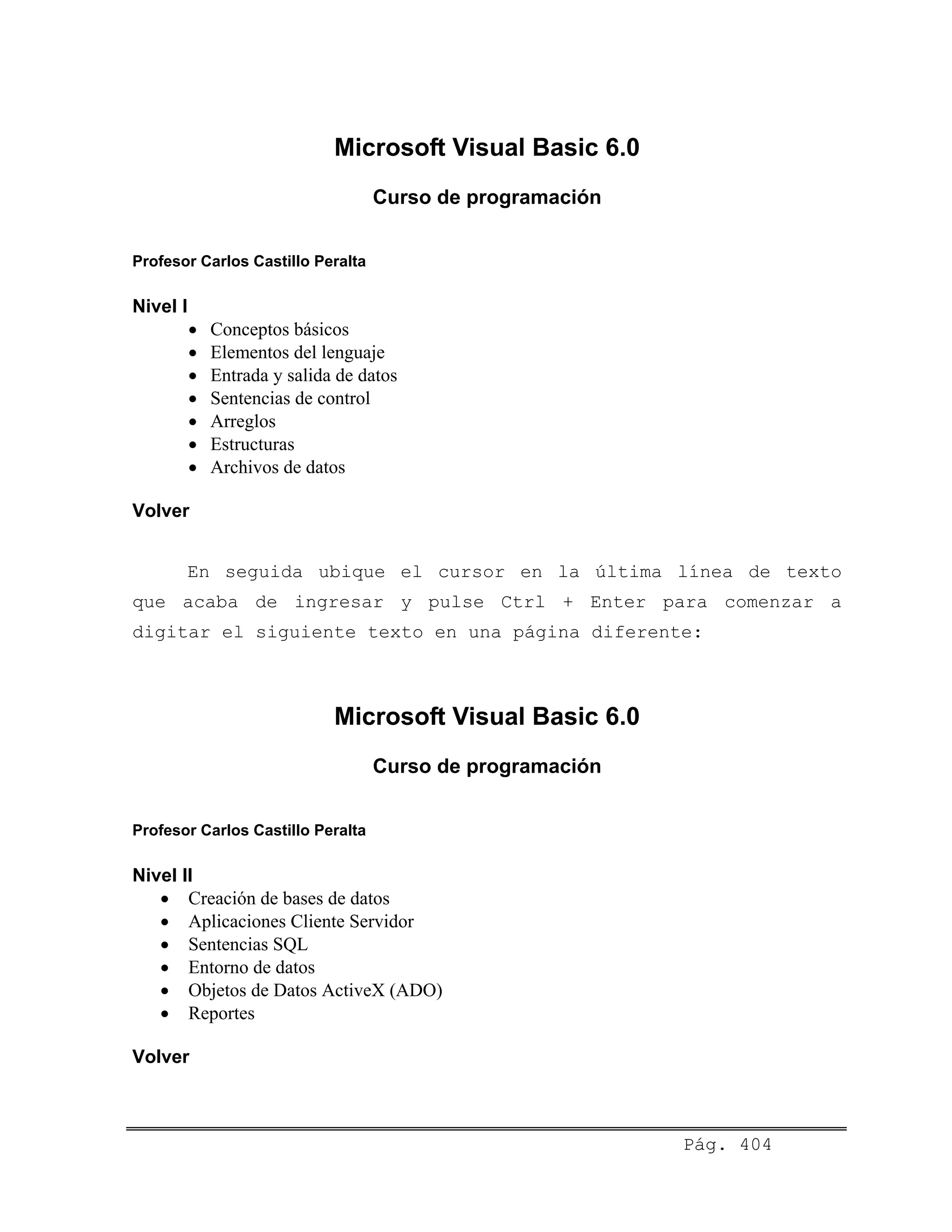 Microsoft Visual Basic 6.0
Curso de programación
Profesor Carlos Castillo Peralta
Nivel I
• Conceptos básicos
• Elementos del lenguaje
• Entrada y salida de datos
• Sentencias de control
• Arreglos
• Estructuras
• Archivos de datos
Volver
En seguida ubique el cursor en la última línea de texto
que acaba de ingresar y pulse Ctrl + Enter para comenzar a
digitar el siguiente texto en una página diferente:
Microsoft Visual Basic 6.0
Curso de programación
Profesor Carlos Castillo Peralta
Nivel II
• Creación de bases de datos
• Aplicaciones Cliente Servidor
• Sentencias SQL
• Entorno de datos
• Objetos de Datos ActiveX (ADO)
• Reportes
Volver
Pág. 404
 