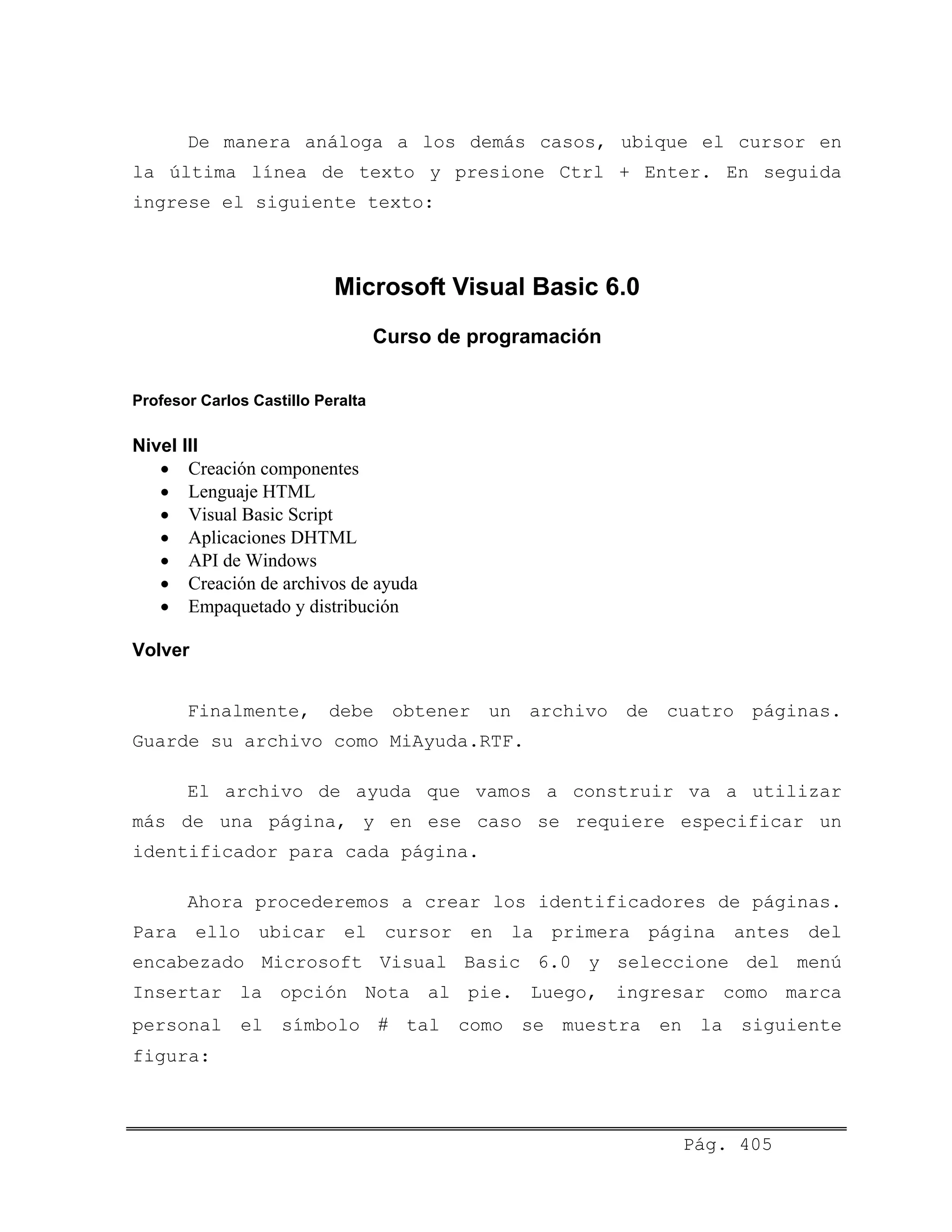 De manera análoga a los demás casos, ubique el cursor en
la última línea de texto y presione Ctrl + Enter. En seguida
ingrese el siguiente texto:
Microsoft Visual Basic 6.0
Curso de programación
Profesor Carlos Castillo Peralta
Nivel III
• Creación componentes
• Lenguaje HTML
• Visual Basic Script
• Aplicaciones DHTML
• API de Windows
• Creación de archivos de ayuda
• Empaquetado y distribución
Volver
Finalmente, debe obtener un archivo de cuatro páginas.
Guarde su archivo como MiAyuda.RTF.
El archivo de ayuda que vamos a construir va a utilizar
más de una página, y en ese caso se requiere especificar un
identificador para cada página.
Ahora procederemos a crear los identificadores de páginas.
Para ello ubicar el cursor en la primera página antes del
encabezado Microsoft Visual Basic 6.0 y seleccione del menú
Insertar la opción Nota al pie. Luego, ingresar como marca
personal el símbolo # tal como se muestra en la siguiente
figura:
Pág. 405
 