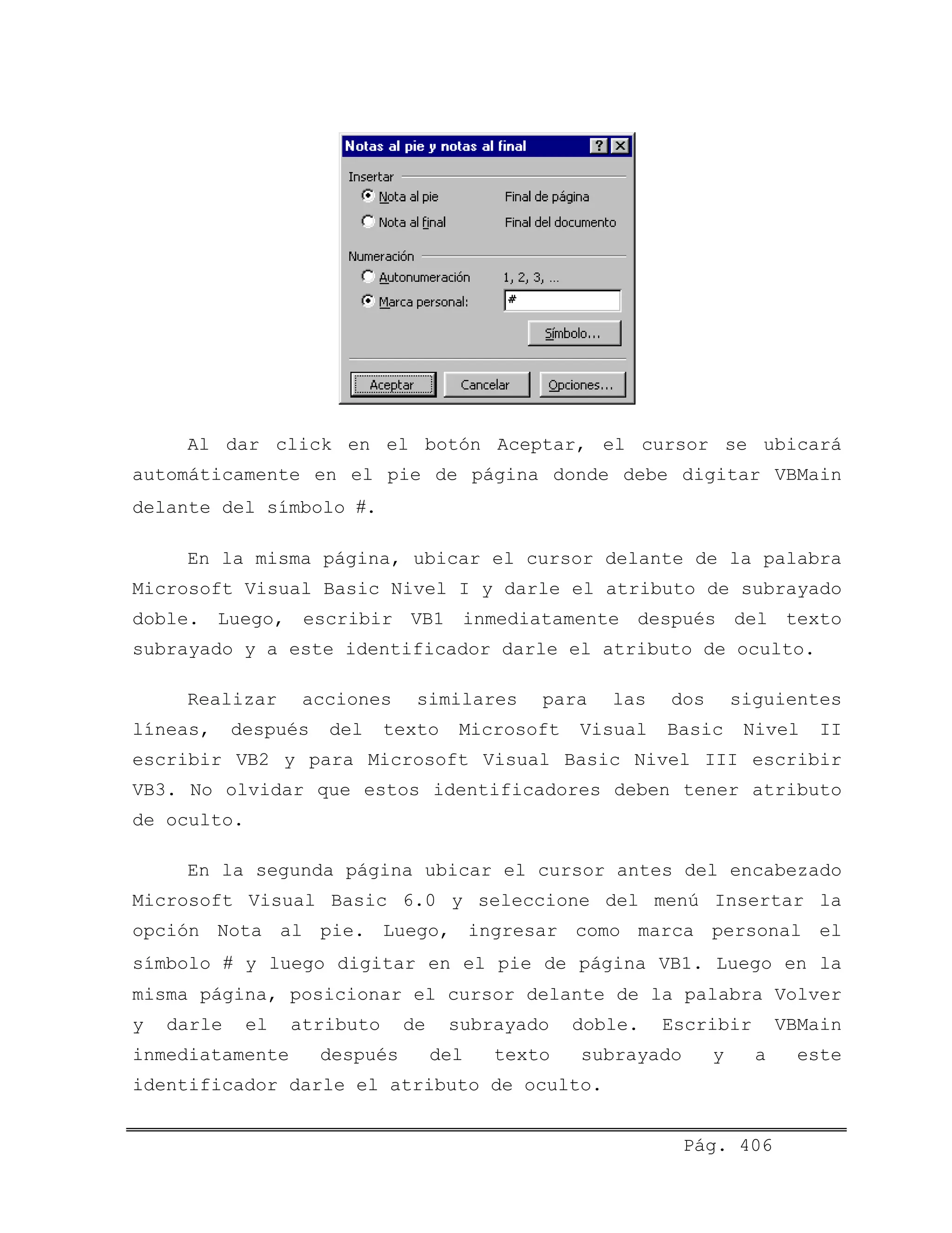 Al dar click en el botón Aceptar, el cursor se ubicará
automáticamente en el pie de página donde debe digitar VBMain
delante del símbolo #.
En la misma página, ubicar el cursor delante de la palabra
Microsoft Visual Basic Nivel I y darle el atributo de subrayado
doble. Luego, escribir VB1 inmediatamente después del texto
subrayado y a este identificador darle el atributo de oculto.
Realizar acciones similares para las dos siguientes
líneas, después del texto Microsoft Visual Basic Nivel II
escribir VB2 y para Microsoft Visual Basic Nivel III escribir
VB3. No olvidar que estos identificadores deben tener atributo
de oculto.
En la segunda página ubicar el cursor antes del encabezado
Microsoft Visual Basic 6.0 y seleccione del menú Insertar la
opción Nota al pie. Luego, ingresar como marca personal el
símbolo # y luego digitar en el pie de página VB1. Luego en la
misma página, posicionar el cursor delante de la palabra Volver
y darle el atributo de subrayado doble. Escribir VBMain
inmediatamente después del texto subrayado y a este
identificador darle el atributo de oculto.
Pág. 406
 