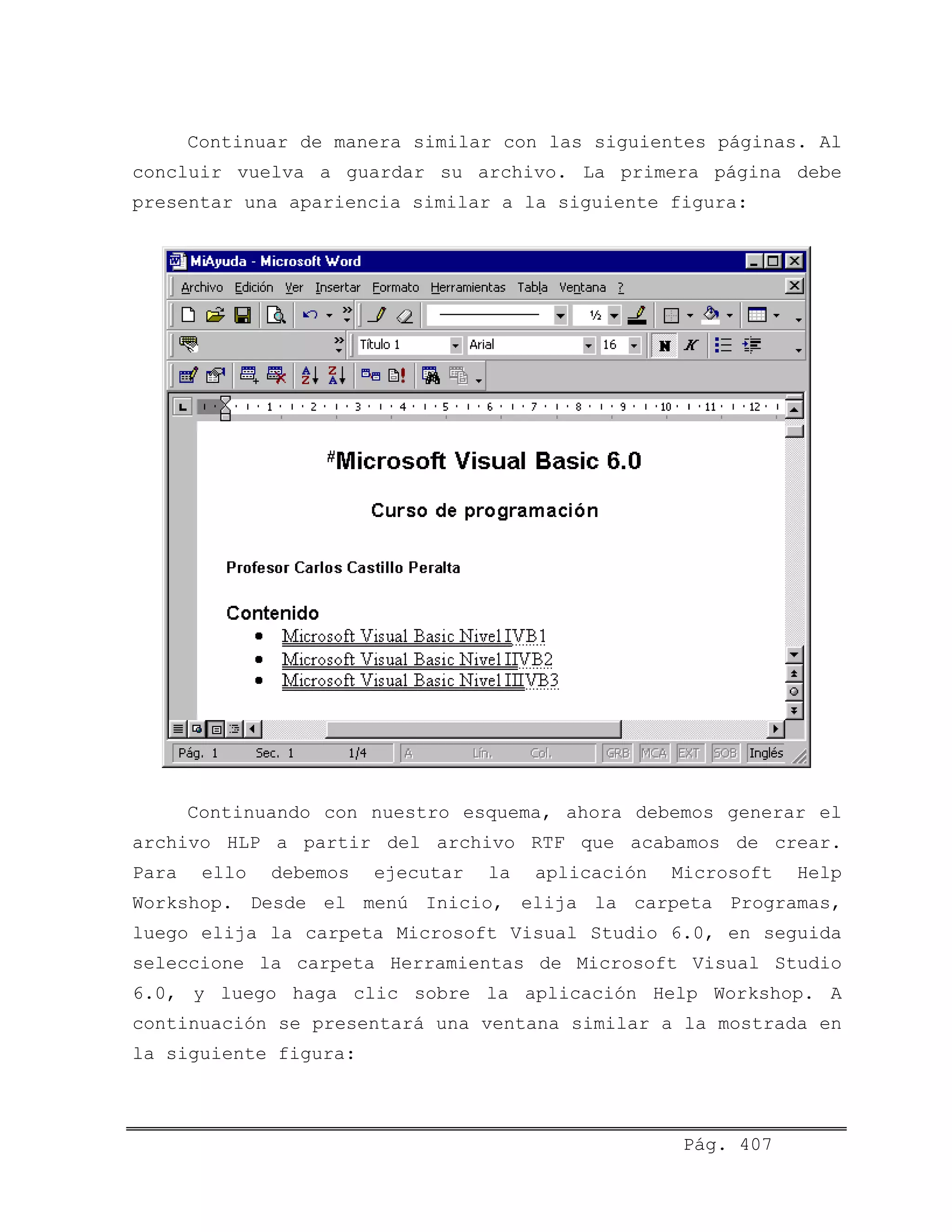 Continuar de manera similar con las siguientes páginas. Al
concluir vuelva a guardar su archivo. La primera página debe
presentar una apariencia similar a la siguiente figura:
Continuando con nuestro esquema, ahora debemos generar el
archivo HLP a partir del archivo RTF que acabamos de crear.
Para ello debemos ejecutar la aplicación Microsoft Help
Workshop. Desde el menú Inicio, elija la carpeta Programas,
luego elija la carpeta Microsoft Visual Studio 6.0, en seguida
seleccione la carpeta Herramientas de Microsoft Visual Studio
6.0, y luego haga clic sobre la aplicación Help Workshop. A
continuación se presentará una ventana similar a la mostrada en
la siguiente figura:
Pág. 407
 