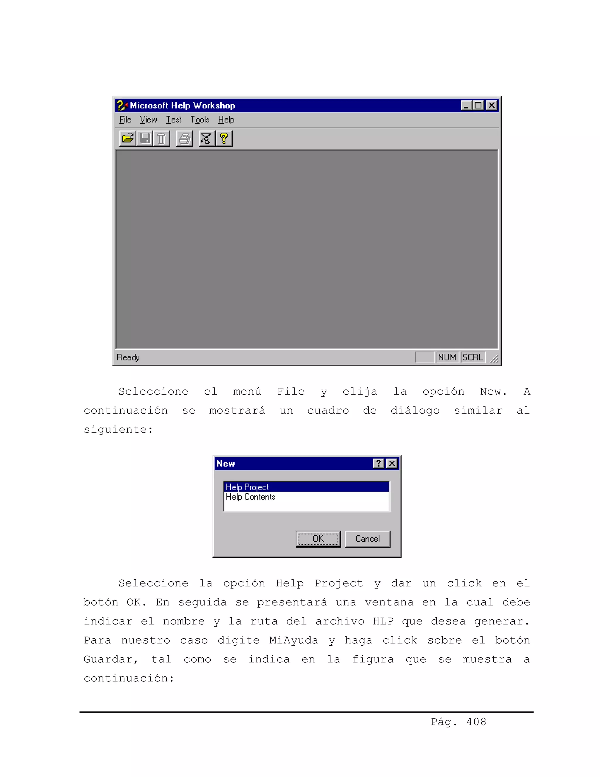 Seleccione el menú File y elija la opción New. A
continuación se mostrará un cuadro de diálogo similar al
siguiente:
Seleccione la opción Help Project y dar un click en el
botón OK. En seguida se presentará una ventana en la cual debe
indicar el nombre y la ruta del archivo HLP que desea generar.
Para nuestro caso digite MiAyuda y haga click sobre el botón
Guardar, tal como se indica en la figura que se muestra a
continuación:
Pág. 408
 