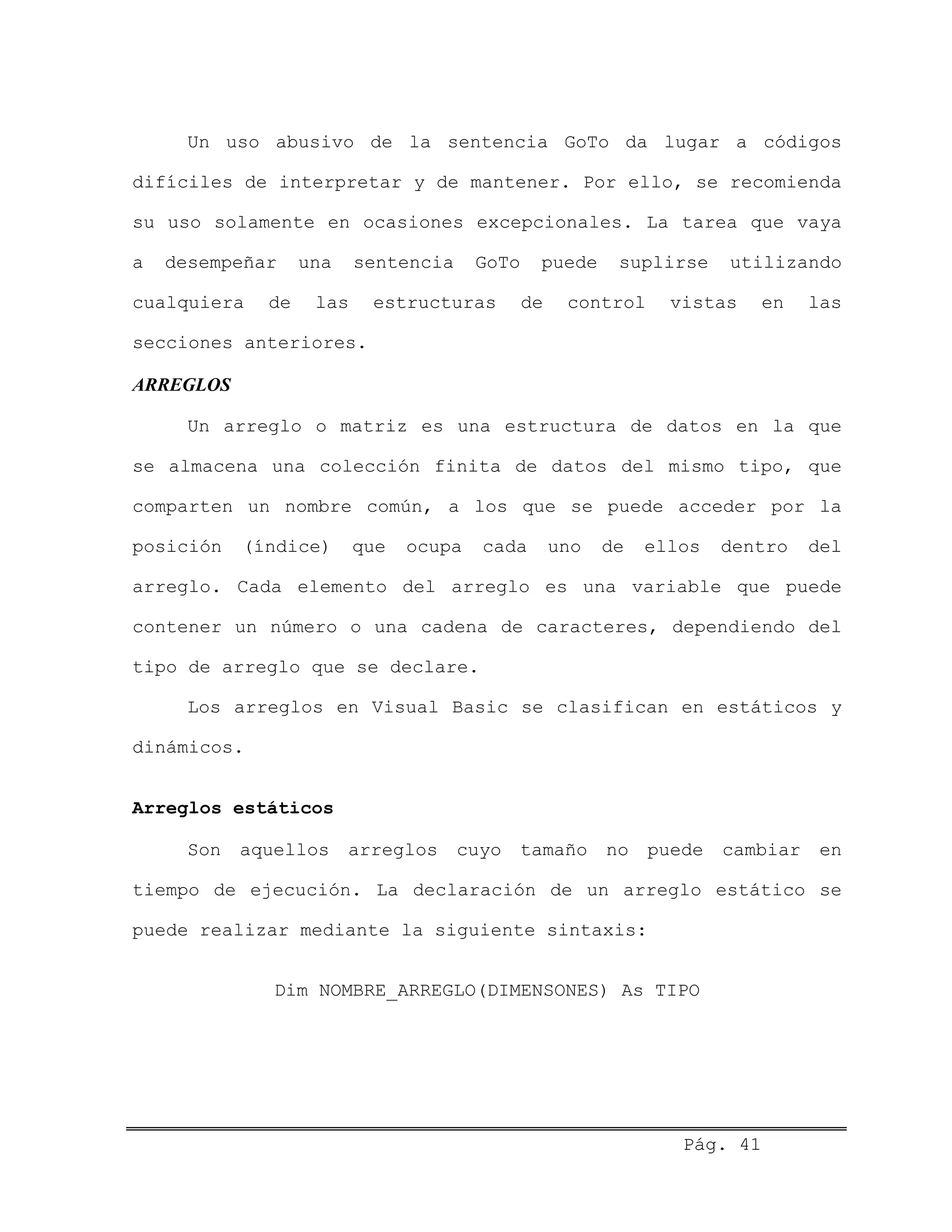 Un uso abusivo de la sentencia GoTo da lugar a códigos
difíciles de interpretar y de mantener. Por ello, se recomienda
su uso solamente en ocasiones excepcionales. La tarea que vaya
a desempeñar una sentencia GoTo puede suplirse utilizando
cualquiera de las estructuras de control vistas en las
secciones anteriores.
ARREGLOS
Un arreglo o matriz es una estructura de datos en la que
se almacena una colección finita de datos del mismo tipo, que
comparten un nombre común, a los que se puede acceder por la
posición (índice) que ocupa cada uno de ellos dentro del
arreglo. Cada elemento del arreglo es una variable que puede
contener un número o una cadena de caracteres, dependiendo del
tipo de arreglo que se declare.
Los arreglos en Visual Basic se clasifican en estáticos y
dinámicos.
Arreglos estáticos
Son aquellos arreglos cuyo tamaño no puede cambiar en
tiempo de ejecución. La declaración de un arreglo estático se
puede realizar mediante la siguiente sintaxis:
Dim NOMBRE_ARREGLO(DIMENSONES) As TIPO
Pág. 41
 