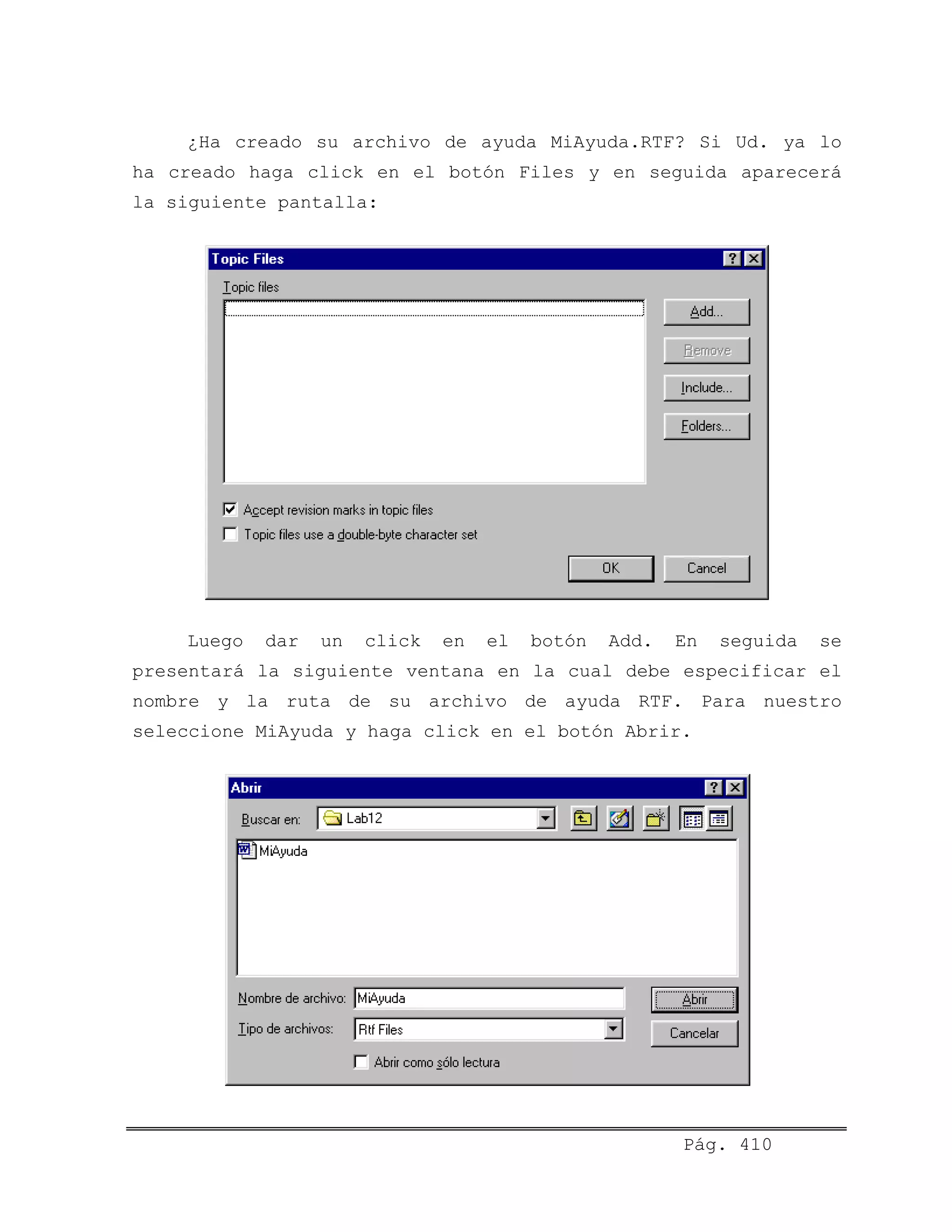 ¿Ha creado su archivo de ayuda MiAyuda.RTF? Si Ud. ya lo
ha creado haga click en el botón Files y en seguida aparecerá
la siguiente pantalla:
Luego dar un click en el botón Add. En seguida se
presentará la siguiente ventana en la cual debe especificar el
nombre y la ruta de su archivo de ayuda RTF. Para nuestro
seleccione MiAyuda y haga click en el botón Abrir.
Pág. 410
 