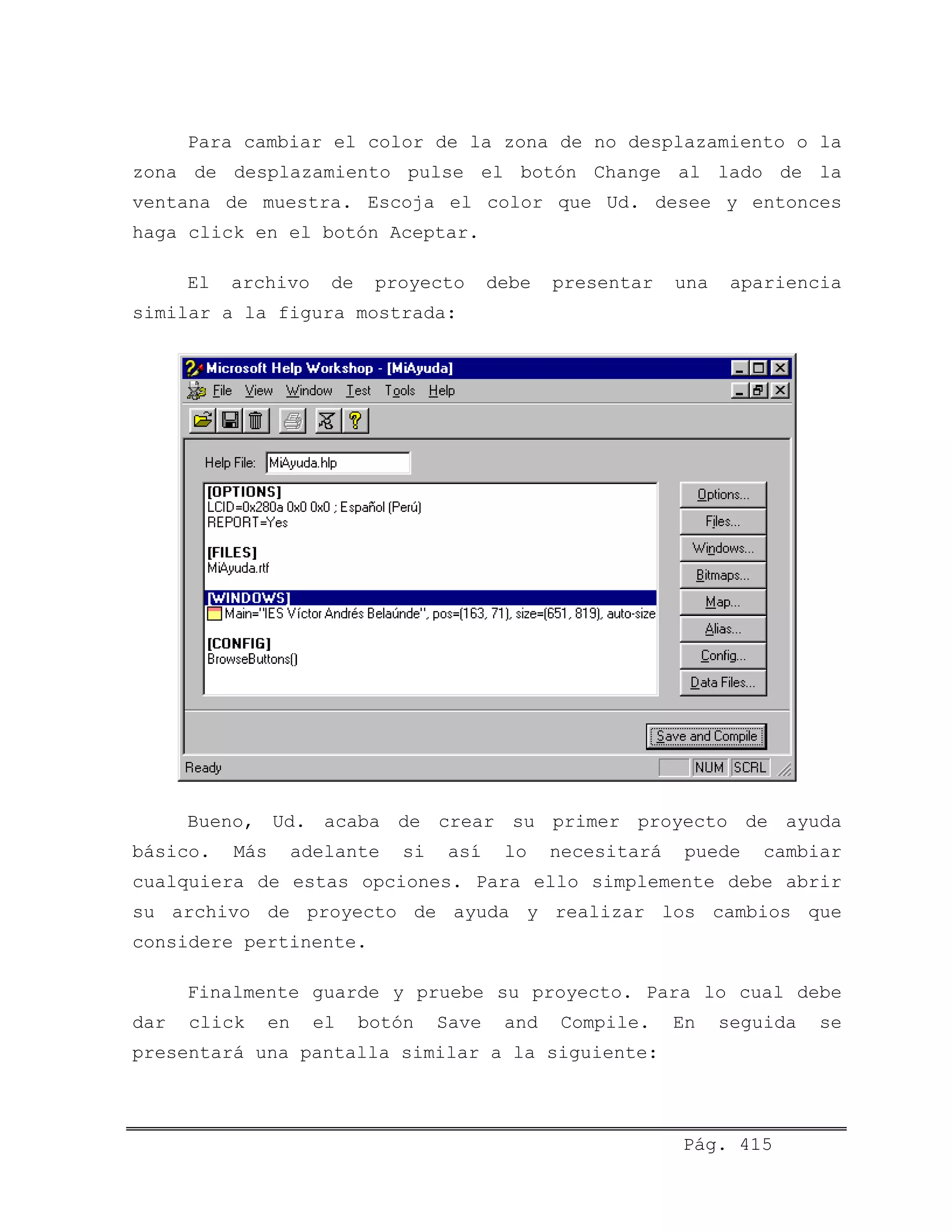 Para cambiar el color de la zona de no desplazamiento o la
zona de desplazamiento pulse el botón Change al lado de la
ventana de muestra. Escoja el color que Ud. desee y entonces
haga click en el botón Aceptar.
El archivo de proyecto debe presentar una apariencia
similar a la figura mostrada:
Bueno, Ud. acaba de crear su primer proyecto de ayuda
básico. Más adelante si así lo necesitará puede cambiar
cualquiera de estas opciones. Para ello simplemente debe abrir
su archivo de proyecto de ayuda y realizar los cambios que
considere pertinente.
Finalmente guarde y pruebe su proyecto. Para lo cual debe
dar click en el botón Save and Compile. En seguida se
presentará una pantalla similar a la siguiente:
Pág. 415
 
