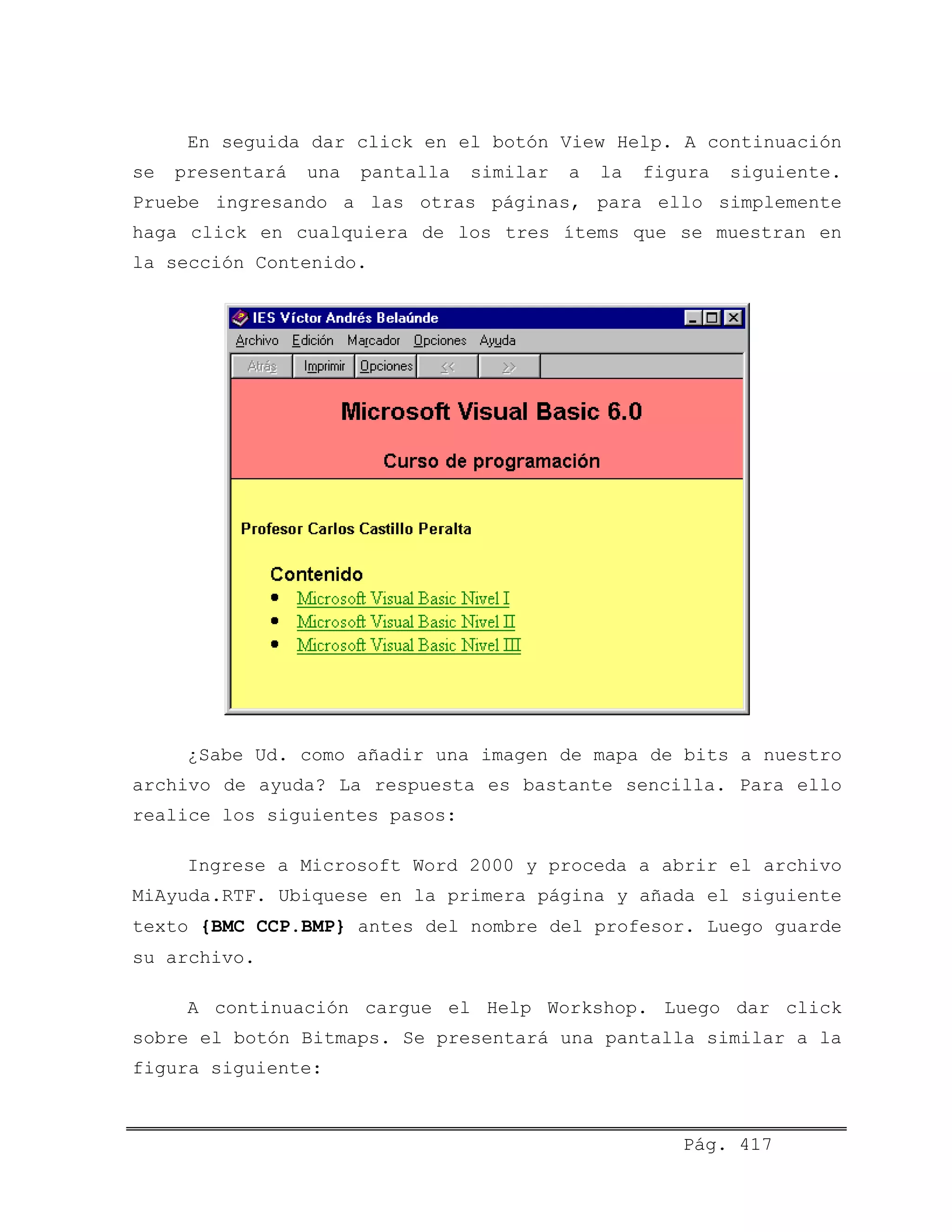 En seguida dar click en el botón View Help. A continuación
se presentará una pantalla similar a la figura siguiente.
Pruebe ingresando a las otras páginas, para ello simplemente
haga click en cualquiera de los tres ítems que se muestran en
la sección Contenido.
¿Sabe Ud. como añadir una imagen de mapa de bits a nuestro
archivo de ayuda? La respuesta es bastante sencilla. Para ello
realice los siguientes pasos:
Ingrese a Microsoft Word 2000 y proceda a abrir el archivo
MiAyuda.RTF. Ubiquese en la primera página y añada el siguiente
texto {BMC CCP.BMP} antes del nombre del profesor. Luego guarde
su archivo.
A continuación cargue el Help Workshop. Luego dar click
sobre el botón Bitmaps. Se presentará una pantalla similar a la
figura siguiente:
Pág. 417
 