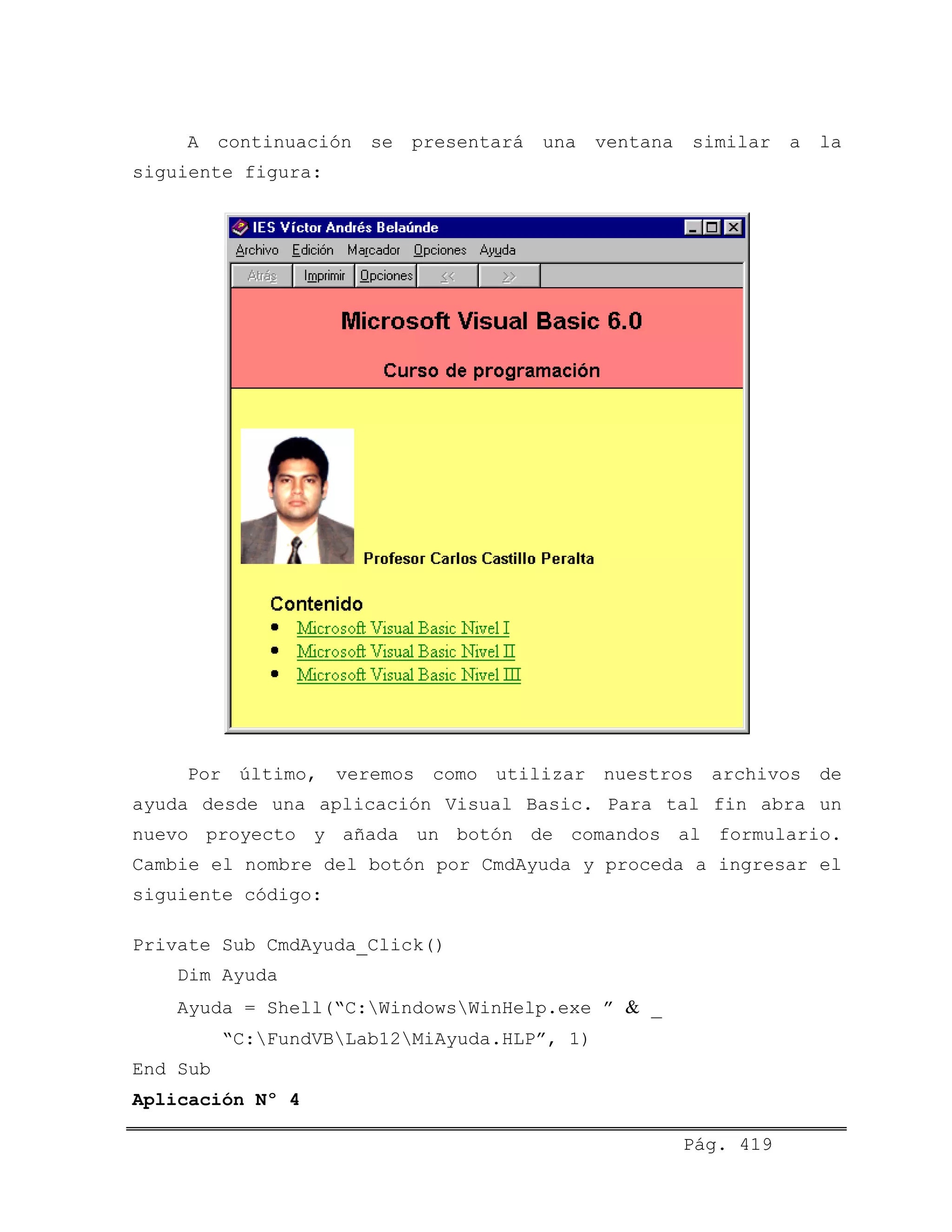 A continuación se presentará una ventana similar a la
siguiente figura:
Por último, veremos como utilizar nuestros archivos de
ayuda desde una aplicación Visual Basic. Para tal fin abra un
nuevo proyecto y añada un botón de comandos al formulario.
Cambie el nombre del botón por CmdAyuda y proceda a ingresar el
siguiente código:
Private Sub CmdAyuda_Click()
Dim Ayuda
Ayuda = Shell(“C:WindowsWinHelp.exe ” & _
“C:FundVBLab12MiAyuda.HLP”, 1)
End Sub
Aplicación Nº 4
Pág. 419
 