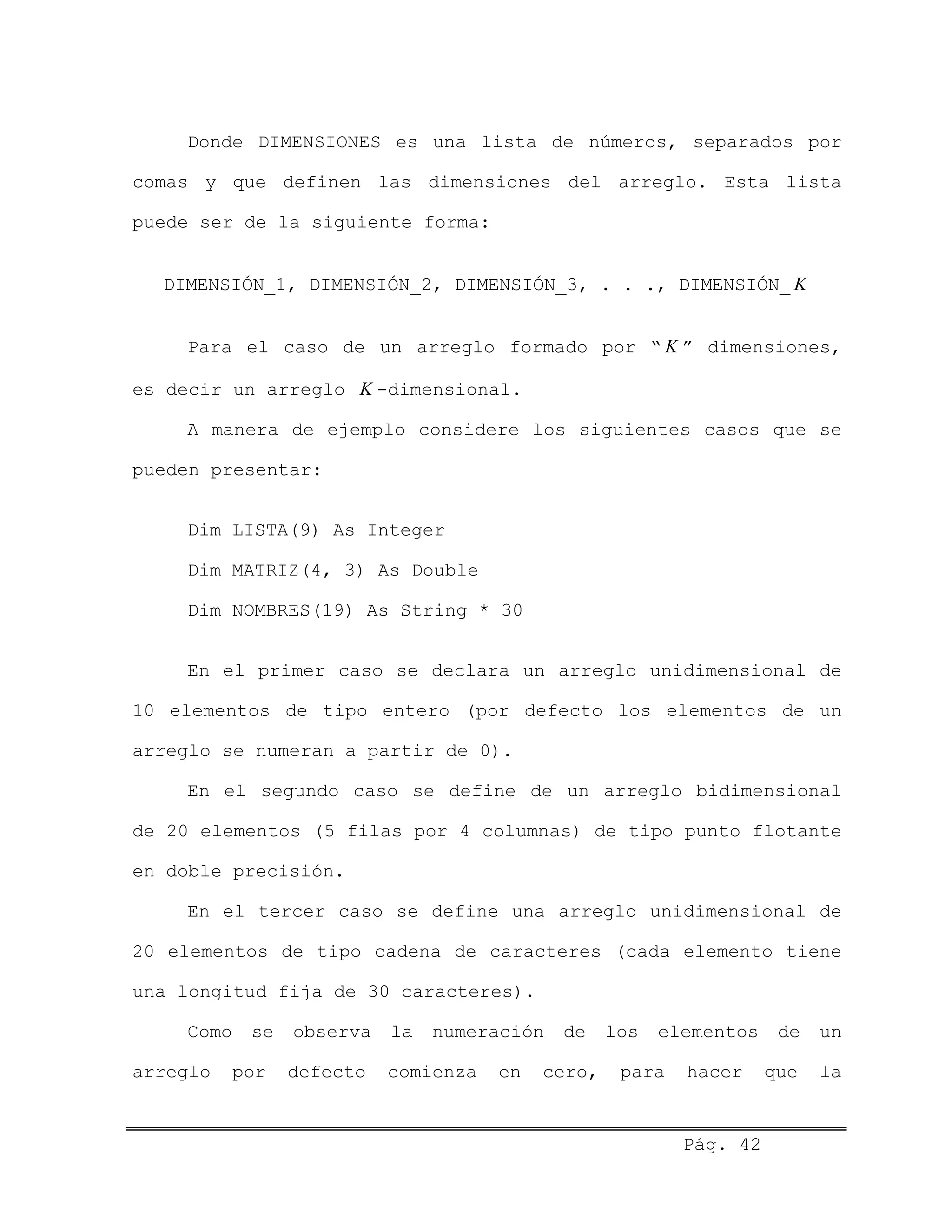 Donde DIMENSIONES es una lista de números, separados por
comas y que definen las dimensiones del arreglo. Esta lista
puede ser de la siguiente forma:
DIMENSIÓN_1, DIMENSIÓN_2, DIMENSIÓN_3, . . ., DIMENSIÓN_ K
Para el caso de un arreglo formado por “ K ” dimensiones,
es decir un arreglo K -dimensional.
A manera de ejemplo considere los siguientes casos que se
pueden presentar:
Dim LISTA(9) As Integer
Dim MATRIZ(4, 3) As Double
Dim NOMBRES(19) As String * 30
En el primer caso se declara un arreglo unidimensional de
10 elementos de tipo entero (por defecto los elementos de un
arreglo se numeran a partir de 0).
En el segundo caso se define de un arreglo bidimensional
de 20 elementos (5 filas por 4 columnas) de tipo punto flotante
en doble precisión.
En el tercer caso se define una arreglo unidimensional de
20 elementos de tipo cadena de caracteres (cada elemento tiene
una longitud fija de 30 caracteres).
Como se observa la numeración de los elementos de un
arreglo por defecto comienza en cero, para hacer que la
Pág. 42
 