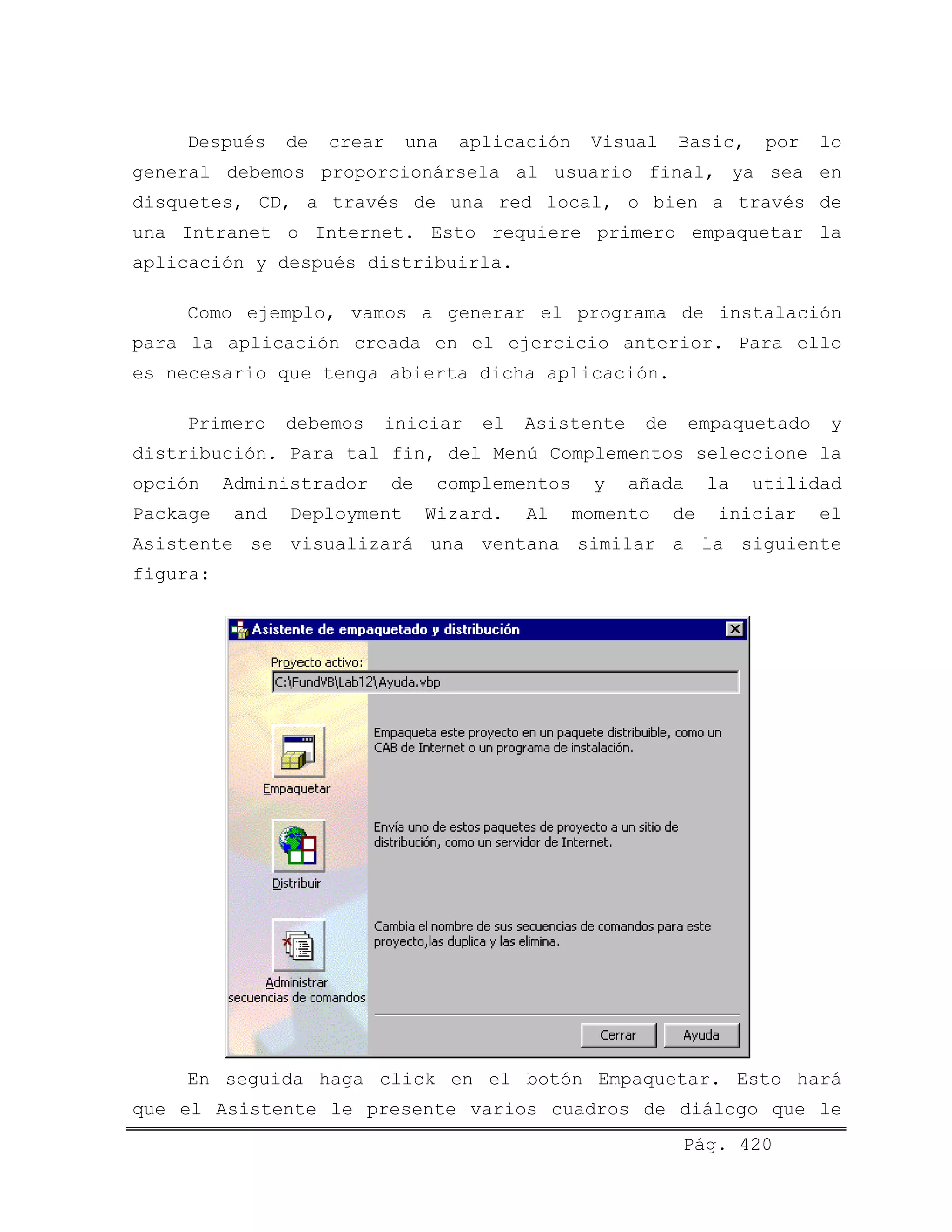 Después de crear una aplicación Visual Basic, por lo
general debemos proporcionársela al usuario final, ya sea en
disquetes, CD, a través de una red local, o bien a través de
una Intranet o Internet. Esto requiere primero empaquetar la
aplicación y después distribuirla.
Como ejemplo, vamos a generar el programa de instalación
para la aplicación creada en el ejercicio anterior. Para ello
es necesario que tenga abierta dicha aplicación.
Primero debemos iniciar el Asistente de empaquetado y
distribución. Para tal fin, del Menú Complementos seleccione la
opción Administrador de complementos y añada la utilidad
Package and Deployment Wizard. Al momento de iniciar el
Asistente se visualizará una ventana similar a la siguiente
figura:
Pág. 420
En seguida haga click en el botón Empaquetar. Esto hará
que el Asistente le presente varios cuadros de diálogo que le
 