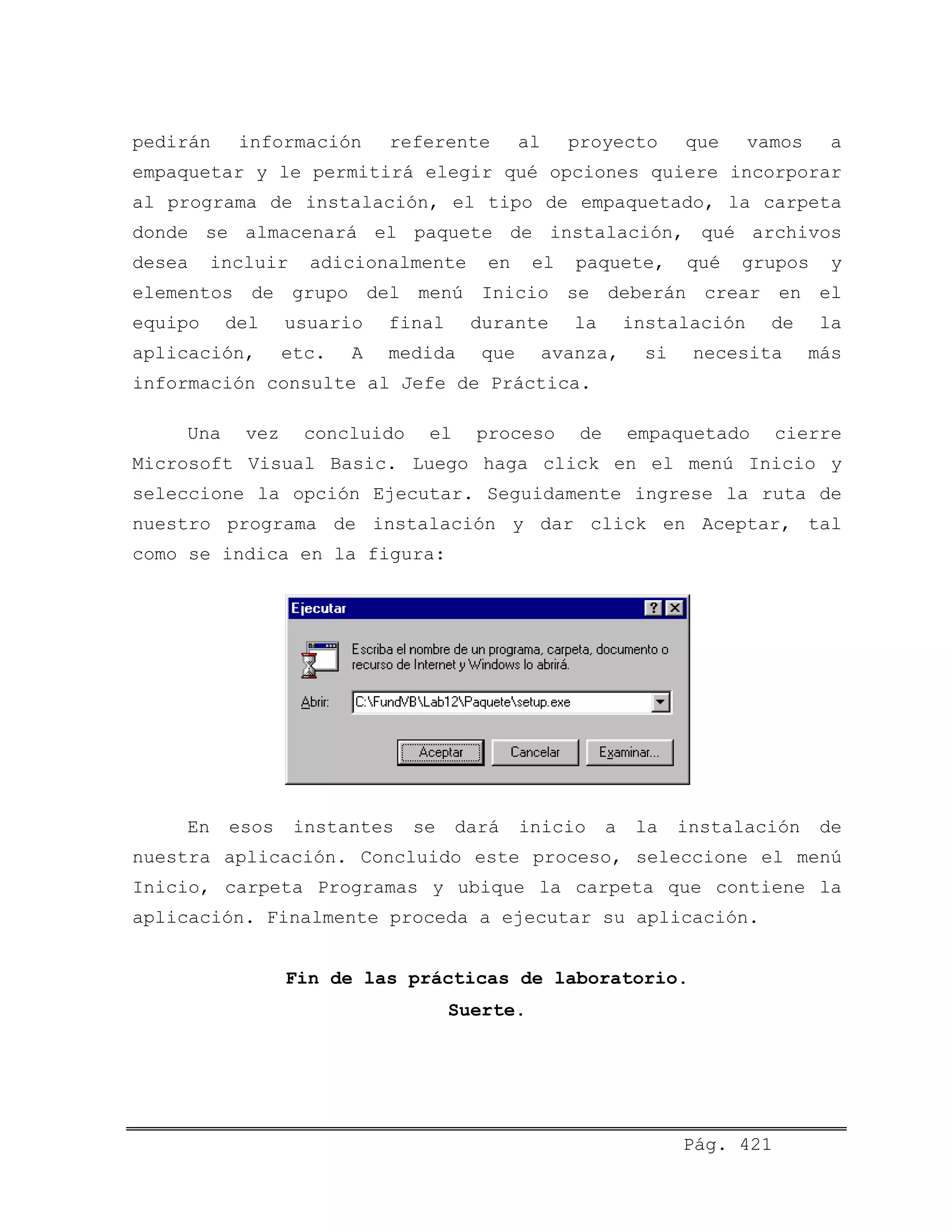 pedirán información referente al proyecto que vamos a
empaquetar y le permitirá elegir qué opciones quiere incorporar
al programa de instalación, el tipo de empaquetado, la carpeta
donde se almacenará el paquete de instalación, qué archivos
desea incluir adicionalmente en el paquete, qué grupos y
elementos de grupo del menú Inicio se deberán crear en el
equipo del usuario final durante la instalación de la
aplicación, etc. A medida que avanza, si necesita más
información consulte al Jefe de Práctica.
Una vez concluido el proceso de empaquetado cierre
Microsoft Visual Basic. Luego haga click en el menú Inicio y
seleccione la opción Ejecutar. Seguidamente ingrese la ruta de
nuestro programa de instalación y dar click en Aceptar, tal
como se indica en la figura:
En esos instantes se dará inicio a la instalación de
nuestra aplicación. Concluido este proceso, seleccione el menú
Inicio, carpeta Programas y ubique la carpeta que contiene la
aplicación. Finalmente proceda a ejecutar su aplicación.
Fin de las prácticas de laboratorio.
Suerte.
Pág. 421
 