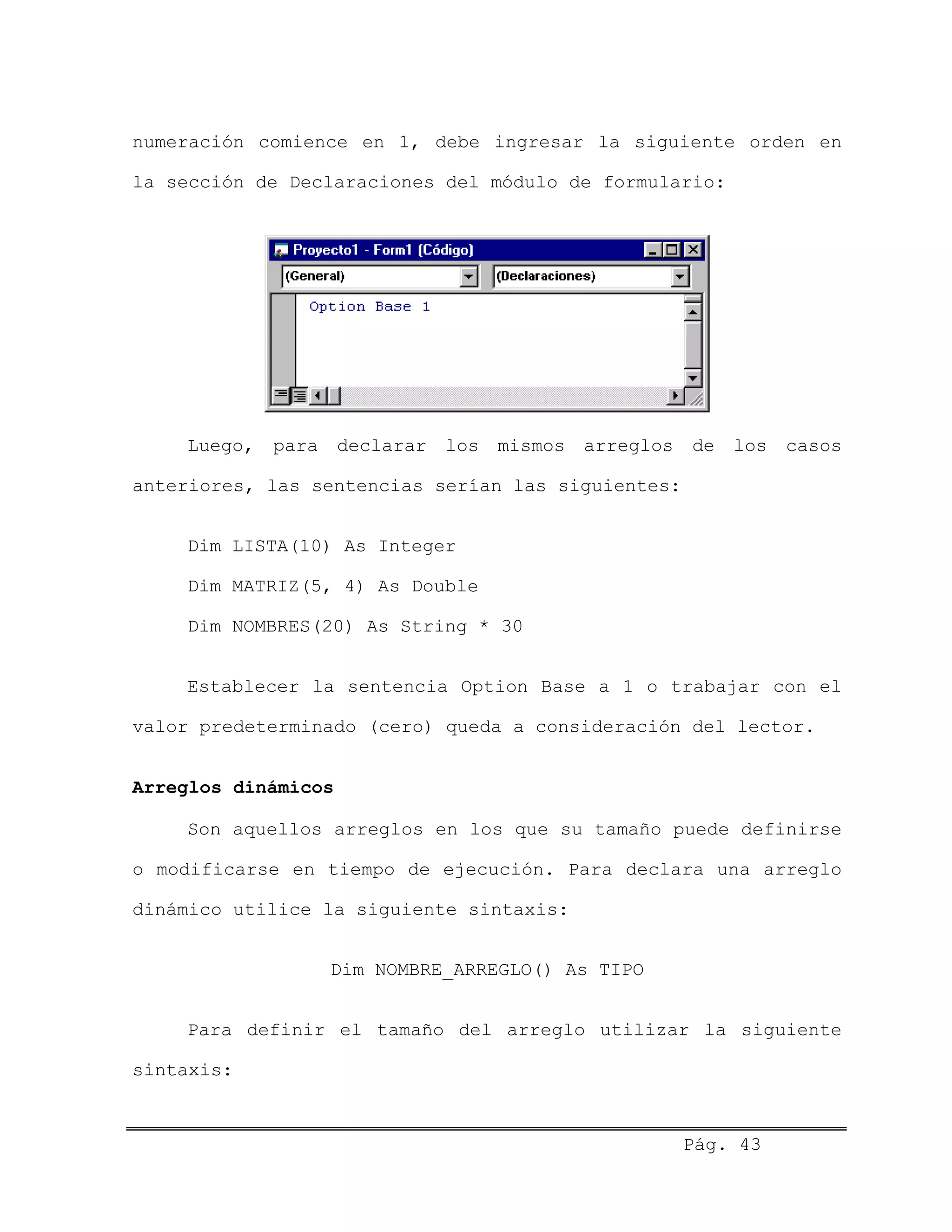 numeración comience en 1, debe ingresar la siguiente orden en
la sección de Declaraciones del módulo de formulario:
Luego, para declarar los mismos arreglos de los casos
anteriores, las sentencias serían las siguientes:
Dim LISTA(10) As Integer
Dim MATRIZ(5, 4) As Double
Dim NOMBRES(20) As String * 30
Establecer la sentencia Option Base a 1 o trabajar con el
valor predeterminado (cero) queda a consideración del lector.
Arreglos dinámicos
Son aquellos arreglos en los que su tamaño puede definirse
o modificarse en tiempo de ejecución. Para declara una arreglo
dinámico utilice la siguiente sintaxis:
Dim NOMBRE_ARREGLO() As TIPO
Para definir el tamaño del arreglo utilizar la siguiente
sintaxis:
Pág. 43
 