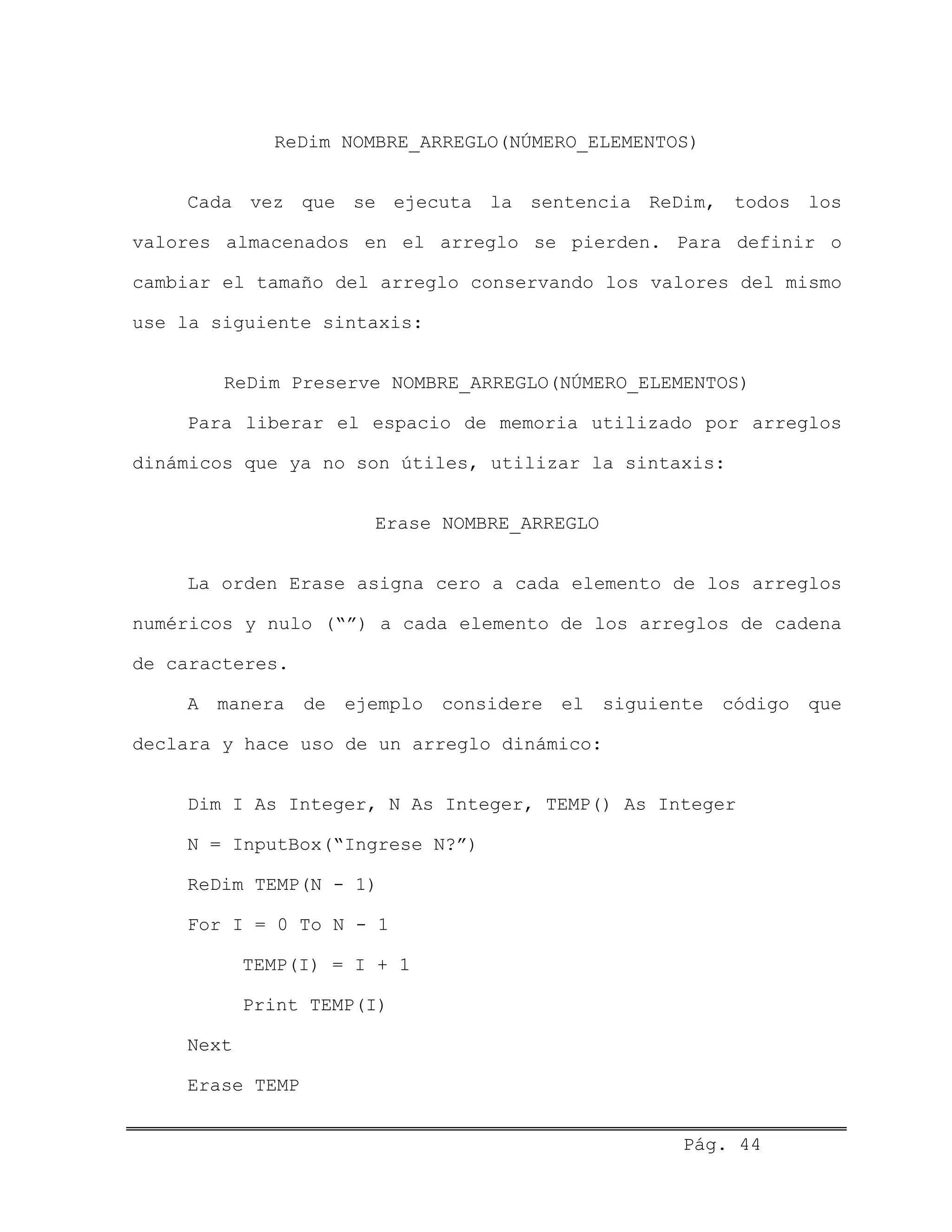 ReDim NOMBRE_ARREGLO(NÚMERO_ELEMENTOS)
Cada vez que se ejecuta la sentencia ReDim, todos los
valores almacenados en el arreglo se pierden. Para definir o
cambiar el tamaño del arreglo conservando los valores del mismo
use la siguiente sintaxis:
ReDim Preserve NOMBRE_ARREGLO(NÚMERO_ELEMENTOS)
Para liberar el espacio de memoria utilizado por arreglos
dinámicos que ya no son útiles, utilizar la sintaxis:
Erase NOMBRE_ARREGLO
La orden Erase asigna cero a cada elemento de los arreglos
numéricos y nulo (“”) a cada elemento de los arreglos de cadena
de caracteres.
A manera de ejemplo considere el siguiente código que
declara y hace uso de un arreglo dinámico:
Dim I As Integer, N As Integer, TEMP() As Integer
N = InputBox(“Ingrese N?”)
ReDim TEMP(N - 1)
For I = 0 To N - 1
TEMP(I) = I + 1
Print TEMP(I)
Next
Erase TEMP
Pág. 44
 