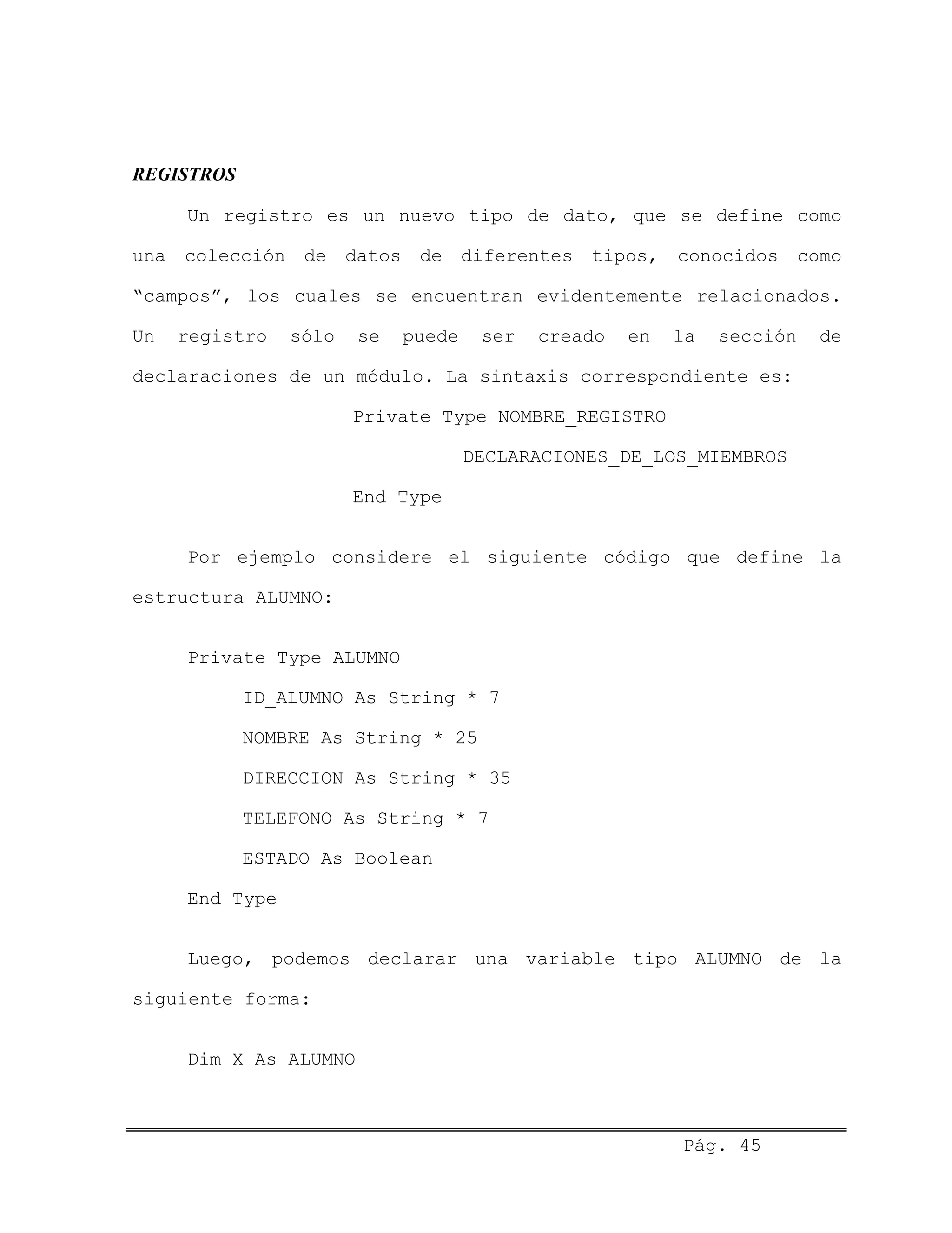 REGISTROS
Un registro es un nuevo tipo de dato, que se define como
una colección de datos de diferentes tipos, conocidos como
“campos”, los cuales se encuentran evidentemente relacionados.
Un registro sólo se puede ser creado en la sección de
declaraciones de un módulo. La sintaxis correspondiente es:
Private Type NOMBRE_REGISTRO
DECLARACIONES_DE_LOS_MIEMBROS
End Type
Por ejemplo considere el siguiente código que define la
estructura ALUMNO:
Private Type ALUMNO
ID_ALUMNO As String * 7
NOMBRE As String * 25
DIRECCION As String * 35
TELEFONO As String * 7
ESTADO As Boolean
End Type
Luego, podemos declarar una variable tipo ALUMNO de la
siguiente forma:
Dim X As ALUMNO
Pág. 45
 