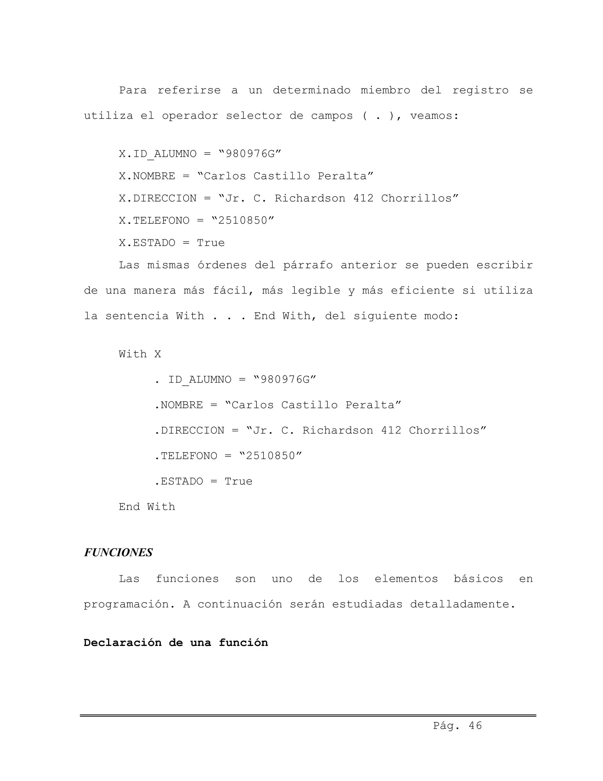 Para referirse a un determinado miembro del registro se
utiliza el operador selector de campos ( . ), veamos:
X.ID_ALUMNO = “980976G”
X.NOMBRE = “Carlos Castillo Peralta”
X.DIRECCION = “Jr. C. Richardson 412 Chorrillos”
X.TELEFONO = “2510850”
X.ESTADO = True
Las mismas órdenes del párrafo anterior se pueden escribir
de una manera más fácil, más legible y más eficiente si utiliza
la sentencia With . . . End With, del siguiente modo:
With X
. ID_ALUMNO = “980976G”
.NOMBRE = “Carlos Castillo Peralta”
.DIRECCION = “Jr. C. Richardson 412 Chorrillos”
.TELEFONO = “2510850”
.ESTADO = True
End With
FUNCIONES
Las funciones son uno de los elementos básicos en
programación. A continuación serán estudiadas detalladamente.
Declaración de una función
Pág. 46
 