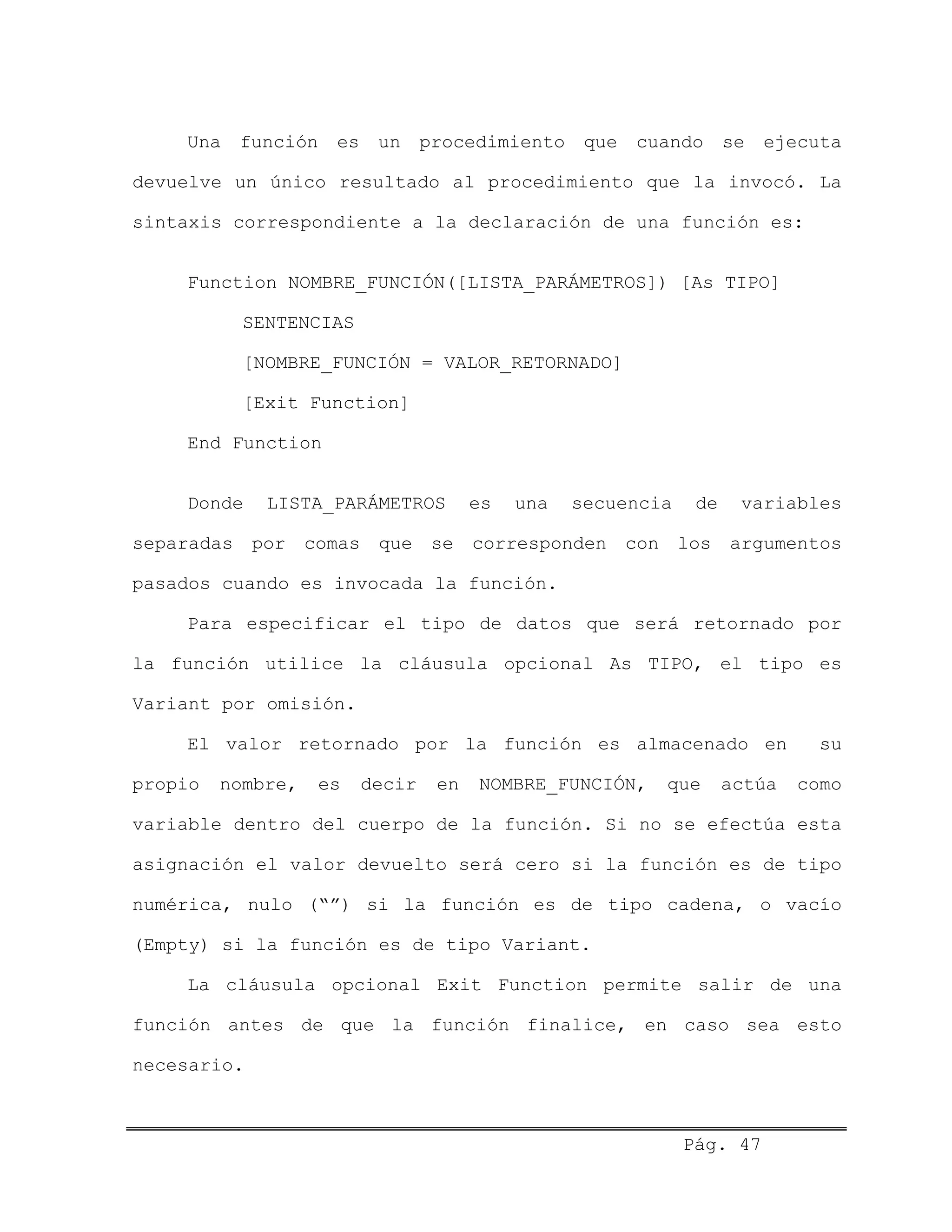 Una función es un procedimiento que cuando se ejecuta
devuelve un único resultado al procedimiento que la invocó. La
sintaxis correspondiente a la declaración de una función es:
Function NOMBRE_FUNCIÓN([LISTA_PARÁMETROS]) [As TIPO]
SENTENCIAS
[NOMBRE_FUNCIÓN = VALOR_RETORNADO]
[Exit Function]
End Function
Donde LISTA_PARÁMETROS es una secuencia de variables
separadas por comas que se corresponden con los argumentos
pasados cuando es invocada la función.
Para especificar el tipo de datos que será retornado por
la función utilice la cláusula opcional As TIPO, el tipo es
Variant por omisión.
El valor retornado por la función es almacenado en su
propio nombre, es decir en NOMBRE_FUNCIÓN, que actúa como
variable dentro del cuerpo de la función. Si no se efectúa esta
asignación el valor devuelto será cero si la función es de tipo
numérica, nulo (“”) si la función es de tipo cadena, o vacío
(Empty) si la función es de tipo Variant.
La cláusula opcional Exit Function permite salir de una
función antes de que la función finalice, en caso sea esto
necesario.
Pág. 47
 