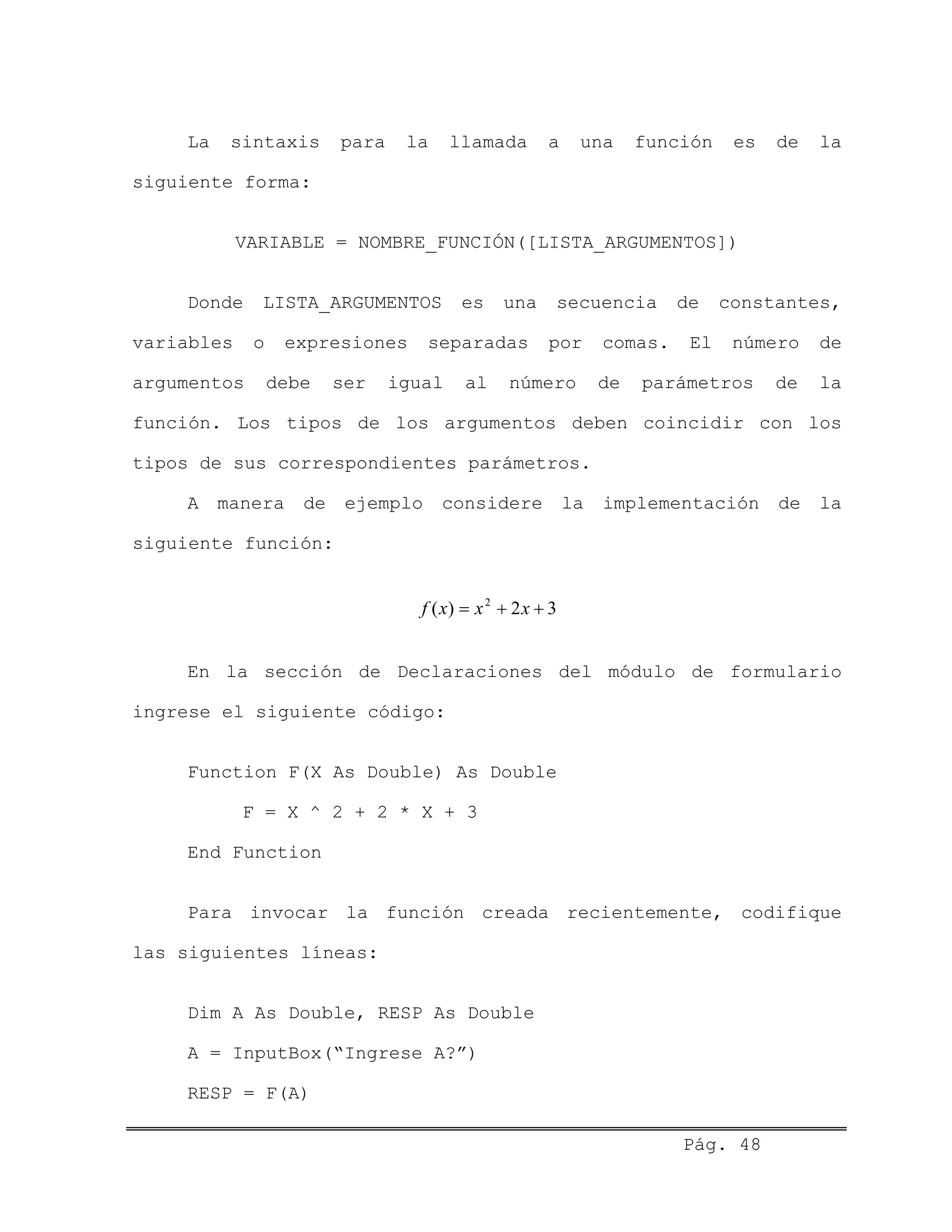 La sintaxis para la llamada a una función es de la
siguiente forma:
VARIABLE = NOMBRE_FUNCIÓN([LISTA_ARGUMENTOS])
Donde LISTA_ARGUMENTOS es una secuencia de constantes,
variables o expresiones separadas por comas. El número de
argumentos debe ser igual al número de parámetros de la
función. Los tipos de los argumentos deben coincidir con los
tipos de sus correspondientes parámetros.
A manera de ejemplo considere la implementación de la
siguiente función:
32)( 2
++= xxxf
En la sección de Declaraciones del módulo de formulario
ingrese el siguiente código:
Function F(X As Double) As Double
F = X ^ 2 + 2 * X + 3
End Function
Para invocar la función creada recientemente, codifique
las siguientes líneas:
Dim A As Double, RESP As Double
A = InputBox(“Ingrese A?”)
RESP = F(A)
Pág. 48
 