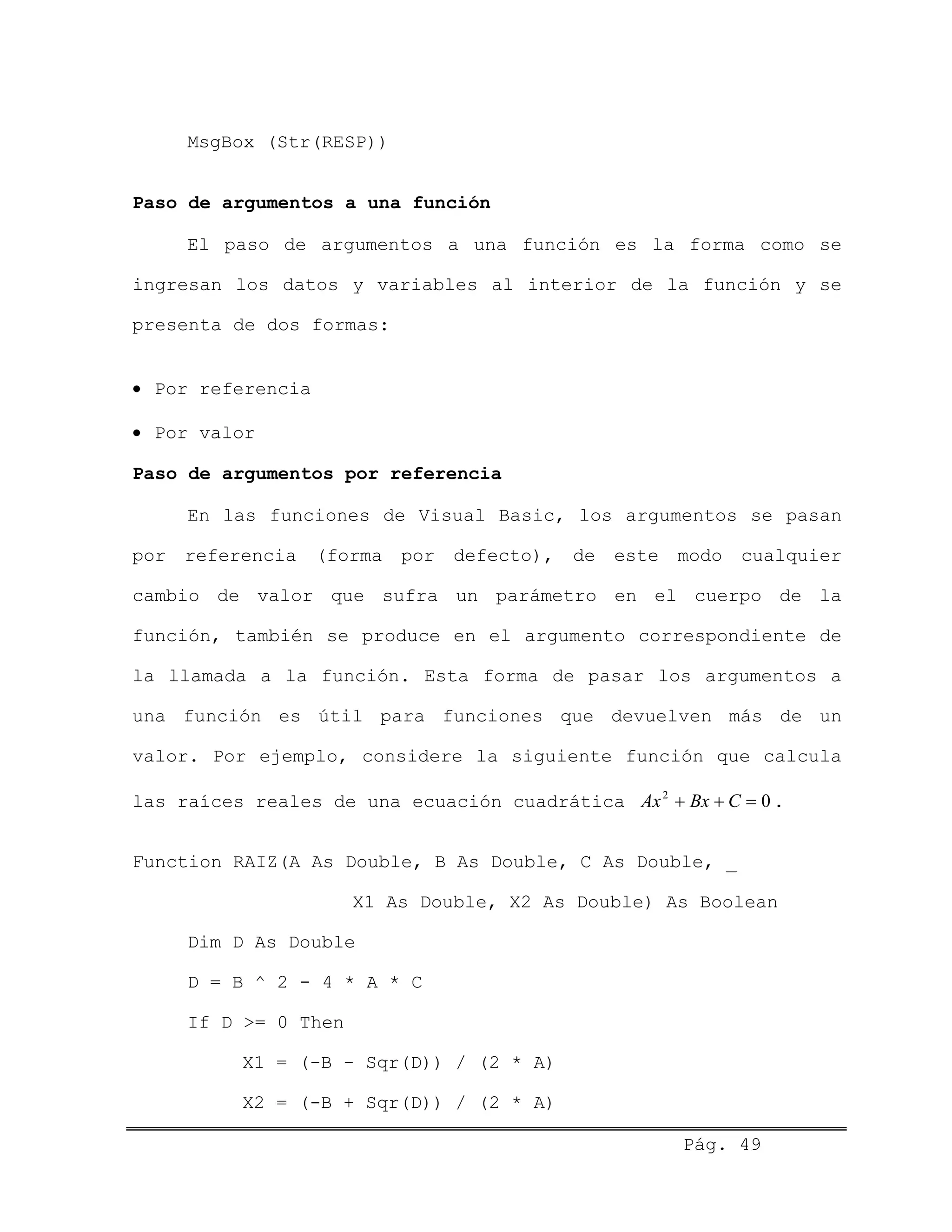 MsgBox (Str(RESP))
Paso de argumentos a una función
El paso de argumentos a una función es la forma como se
ingresan los datos y variables al interior de la función y se
presenta de dos formas:
• Por referencia
• Por valor
Paso de argumentos por referencia
En las funciones de Visual Basic, los argumentos se pasan
por referencia (forma por defecto), de este modo cualquier
cambio de valor que sufra un parámetro en el cuerpo de la
función, también se produce en el argumento correspondiente de
la llamada a la función. Esta forma de pasar los argumentos a
una función es útil para funciones que devuelven más de un
valor. Por ejemplo, considere la siguiente función que calcula
las raíces reales de una ecuación cuadrática Ax Bx C2
0+ + = .
Function RAIZ(A As Double, B As Double, C As Double, _
X1 As Double, X2 As Double) As Boolean
Dim D As Double
D = B ^ 2 - 4 * A * C
If D >= 0 Then
X1 = (-B - Sqr(D)) / (2 * A)
X2 = (-B + Sqr(D)) / (2 * A)
Pág. 49
 