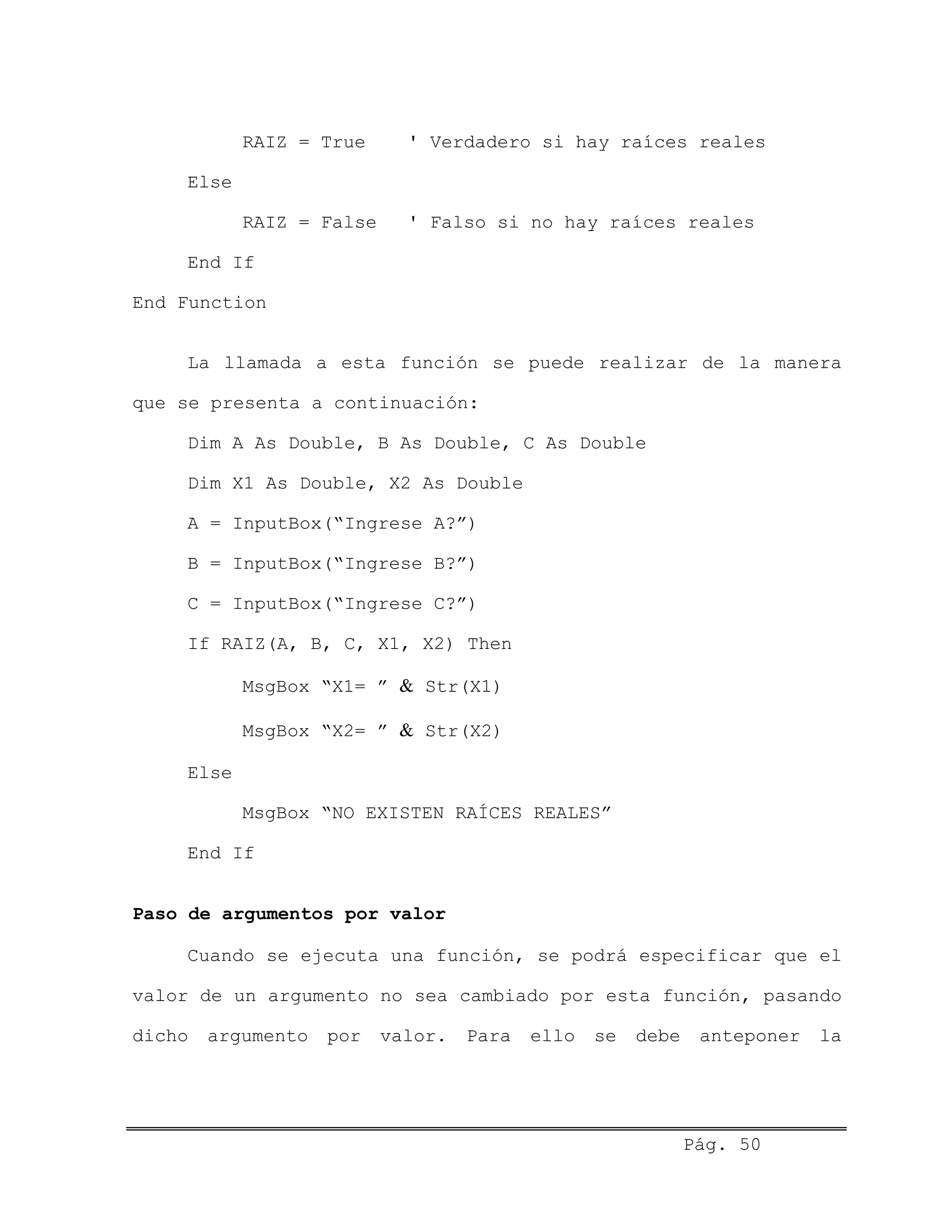RAIZ = True ' Verdadero si hay raíces reales
Else
RAIZ = False ' Falso si no hay raíces reales
End If
End Function
La llamada a esta función se puede realizar de la manera
que se presenta a continuación:
Dim A As Double, B As Double, C As Double
Dim X1 As Double, X2 As Double
A = InputBox(“Ingrese A?”)
B = InputBox(“Ingrese B?”)
C = InputBox(“Ingrese C?”)
If RAIZ(A, B, C, X1, X2) Then
MsgBox “X1= ” & Str(X1)
MsgBox “X2= ” & Str(X2)
Else
MsgBox “NO EXISTEN RAÍCES REALES”
End If
Paso de argumentos por valor
Cuando se ejecuta una función, se podrá especificar que el
valor de un argumento no sea cambiado por esta función, pasando
dicho argumento por valor. Para ello se debe anteponer la
Pág. 50
 