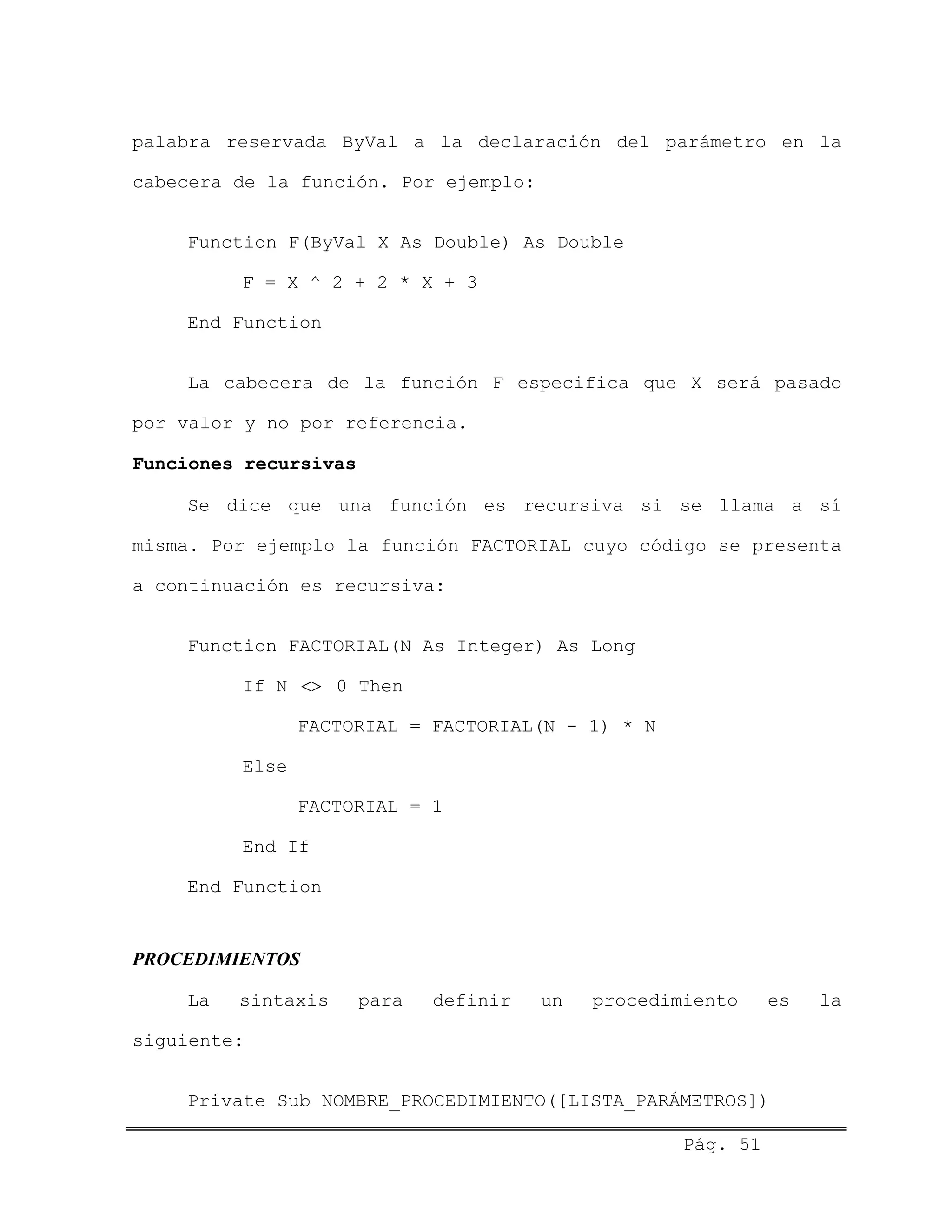 palabra reservada ByVal a la declaración del parámetro en la
cabecera de la función. Por ejemplo:
Function F(ByVal X As Double) As Double
F = X ^ 2 + 2 * X + 3
End Function
La cabecera de la función F especifica que X será pasado
por valor y no por referencia.
Funciones recursivas
Se dice que una función es recursiva si se llama a sí
misma. Por ejemplo la función FACTORIAL cuyo código se presenta
a continuación es recursiva:
Function FACTORIAL(N As Integer) As Long
If N 0 Then<>
FACTORIAL = FACTORIAL(N - 1) * N
Else
FACTORIAL = 1
End If
End Function
PROCEDIMIENTOS
La sintaxis para definir un procedimiento es la
siguiente:
Private Sub NOMBRE_PROCEDIMIENTO([LISTA_PARÁMETROS])
Pág. 51
 