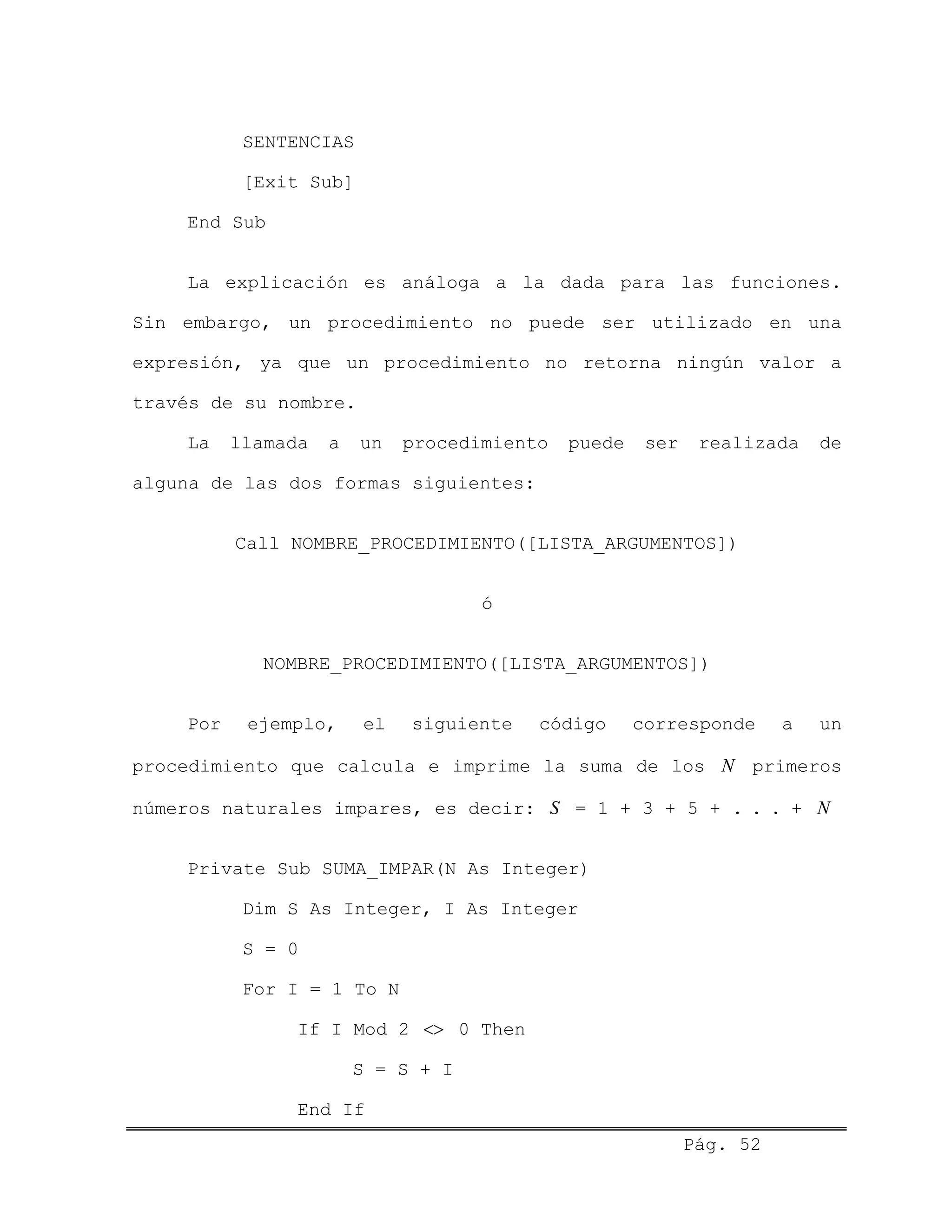 SENTENCIAS
[Exit Sub]
End Sub
La explicación es análoga a la dada para las funciones.
Sin embargo, un procedimiento no puede ser utilizado en una
expresión, ya que un procedimiento no retorna ningún valor a
través de su nombre.
La llamada a un procedimiento puede ser realizada de
alguna de las dos formas siguientes:
Call NOMBRE_PROCEDIMIENTO([LISTA_ARGUMENTOS])
ó
NOMBRE_PROCEDIMIENTO([LISTA_ARGUMENTOS])
Por ejemplo, el siguiente código corresponde a un
procedimiento que calcula e imprime la suma de los primeros
números naturales impares, es decir: = 1 + 3 + 5 + . . . +
N
S N
Private Sub SUMA_IMPAR(N As Integer)
Dim S As Integer, I As Integer
S = 0
For I = 1 To N
If I Mod 2 <> 0 Then
S = S + I
Pág. 52
End If
 