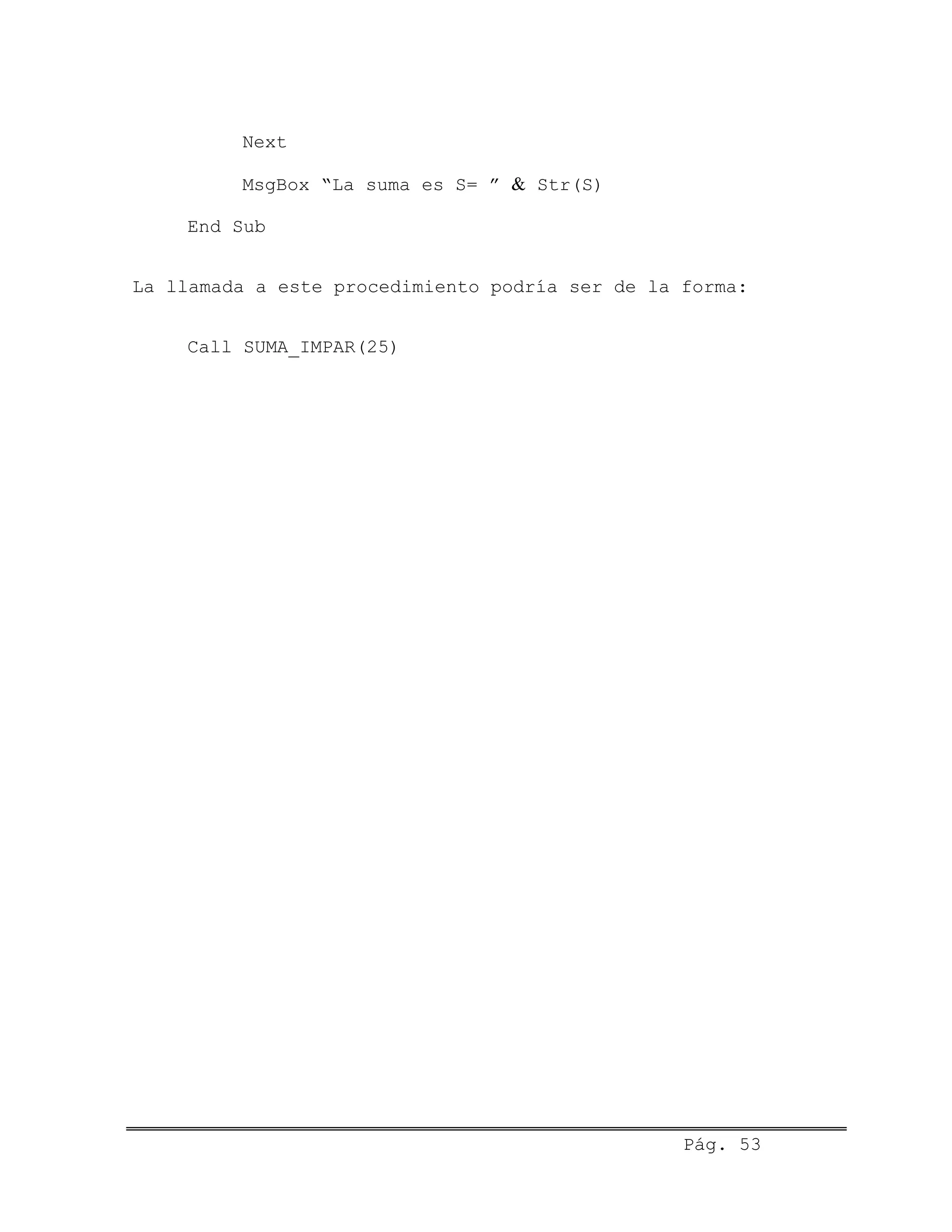 Next
MsgBox “La suma es S= ” & Str(S)
End Sub
La llamada a este procedimiento podría ser de la forma:
Call SUMA_IMPAR(25)
Pág. 53
 