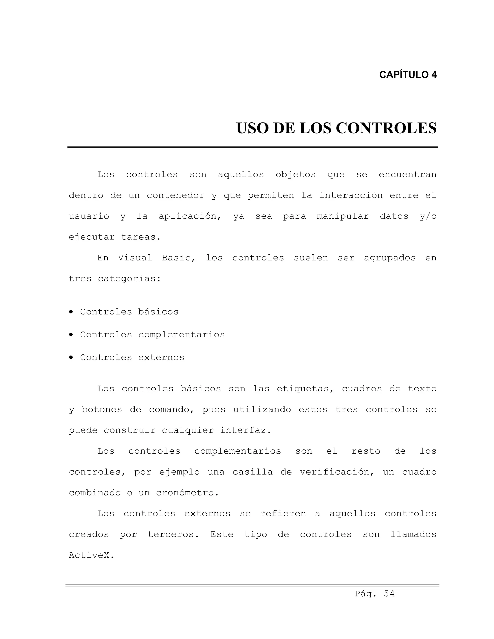 CAPÍTULO 4
USO DE LOS CONTROLES
Los controles son aquellos objetos que se encuentran
dentro de un contenedor y que permiten la interacción entre el
usuario y la aplicación, ya sea para manipular datos y/o
ejecutar tareas.
En Visual Basic, los controles suelen ser agrupados en
tres categorías:
• Controles básicos
• Controles complementarios
• Controles externos
Los controles básicos son las etiquetas, cuadros de texto
y botones de comando, pues utilizando estos tres controles se
puede construir cualquier interfaz.
Los controles complementarios son el resto de los
controles, por ejemplo una casilla de verificación, un cuadro
combinado o un cronómetro.
Los controles externos se refieren a aquellos controles
creados por terceros. Este tipo de controles son llamados
ActiveX.
Pág. 54
 
