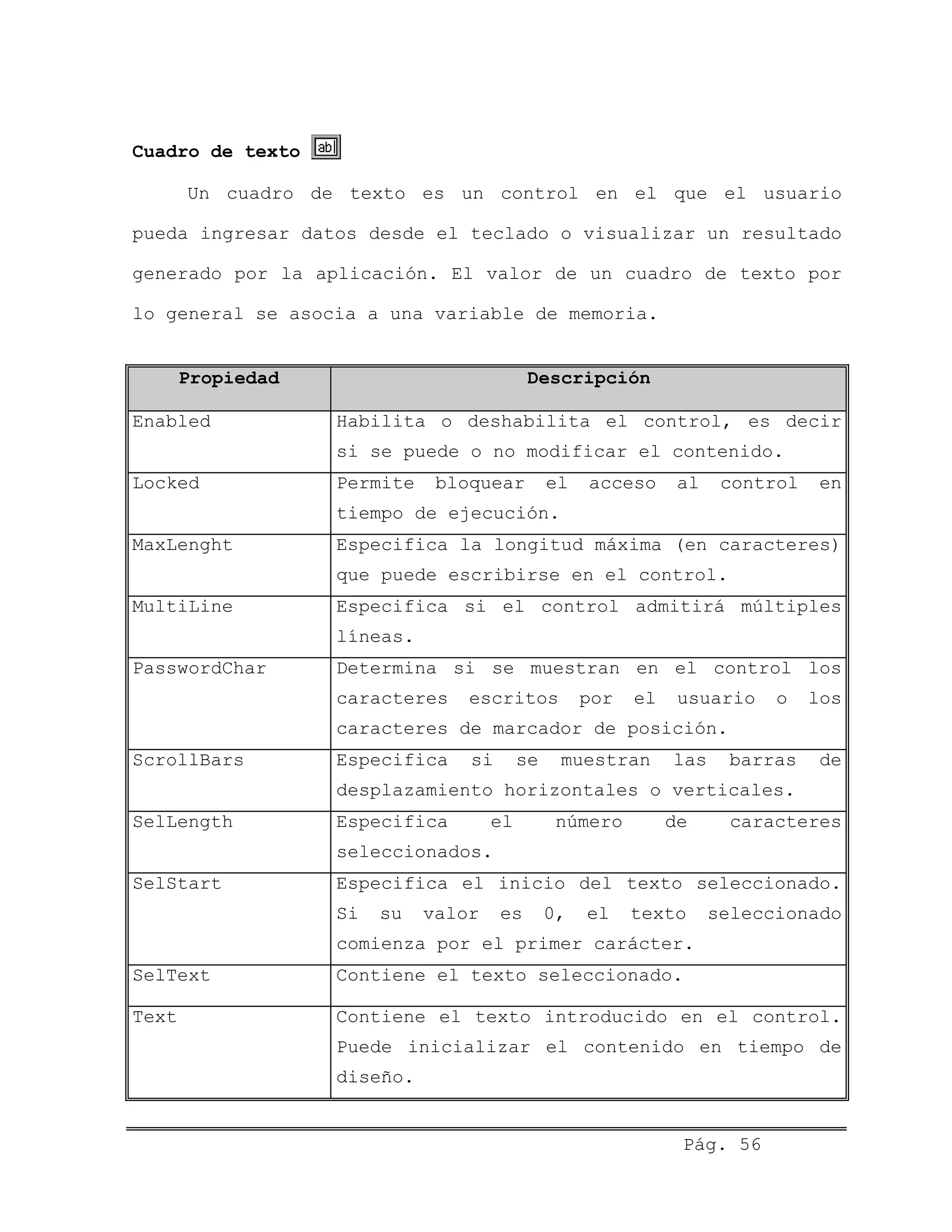 Cuadro de texto
Un cuadro de texto es un control en el que el usuario
pueda ingresar datos desde el teclado o visualizar un resultado
generado por la aplicación. El valor de un cuadro de texto por
lo general se asocia a una variable de memoria.
Propiedad Descripción
Enabled Habilita o deshabilita el control, es decir
si se puede o no modificar el contenido.
Locked Permite bloquear el acceso al control en
tiempo de ejecución.
MaxLenght Especifica la longitud máxima (en caracteres)
que puede escribirse en el control.
MultiLine Especifica si el control admitirá múltiples
líneas.
PasswordChar Determina si se muestran en el control los
caracteres escritos por el usuario o los
caracteres de marcador de posición.
ScrollBars Especifica si se muestran las barras de
desplazamiento horizontales o verticales.
SelLength Especifica el número de caracteres
seleccionados.
SelStart Especifica el inicio del texto seleccionado.
Si su valor es 0, el texto seleccionado
comienza por el primer carácter.
SelText Contiene el texto seleccionado.
Text Contiene el texto introducido en el control.
Puede inicializar el contenido en tiempo de
diseño.
Pág. 56
 