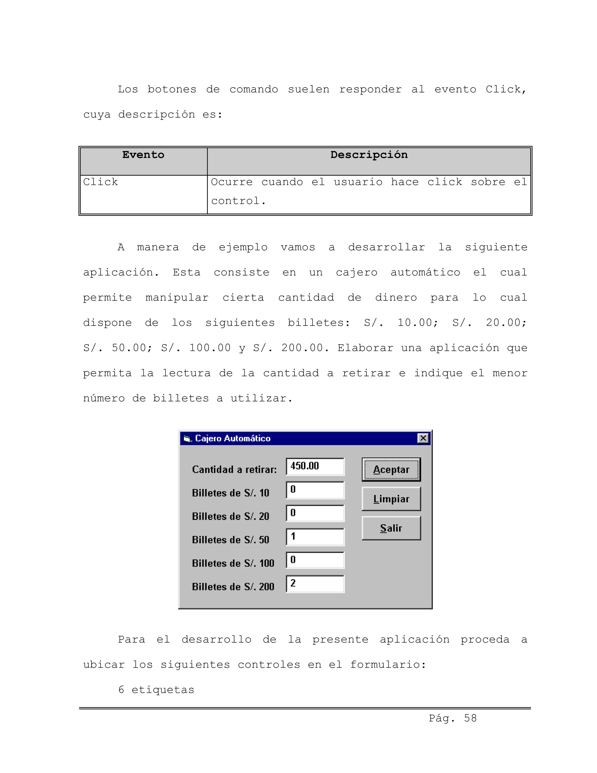 Los botones de comando suelen responder al evento Click,
cuya descripción es:
Evento Descripción
Click Ocurre cuando el usuario hace click sobre el
control.
A manera de ejemplo vamos a desarrollar la siguiente
aplicación. Esta consiste en un cajero automático el cual
permite manipular cierta cantidad de dinero para lo cual
dispone de los siguientes billetes: S/. 10.00; S/. 20.00;
S/. 50.00; S/. 100.00 y S/. 200.00. Elaborar una aplicación que
permita la lectura de la cantidad a retirar e indique el menor
número de billetes a utilizar.
Para el desarrollo de la presente aplicación proceda a
ubicar los siguientes controles en el formulario:
6 etiquetas
Pág. 58
 