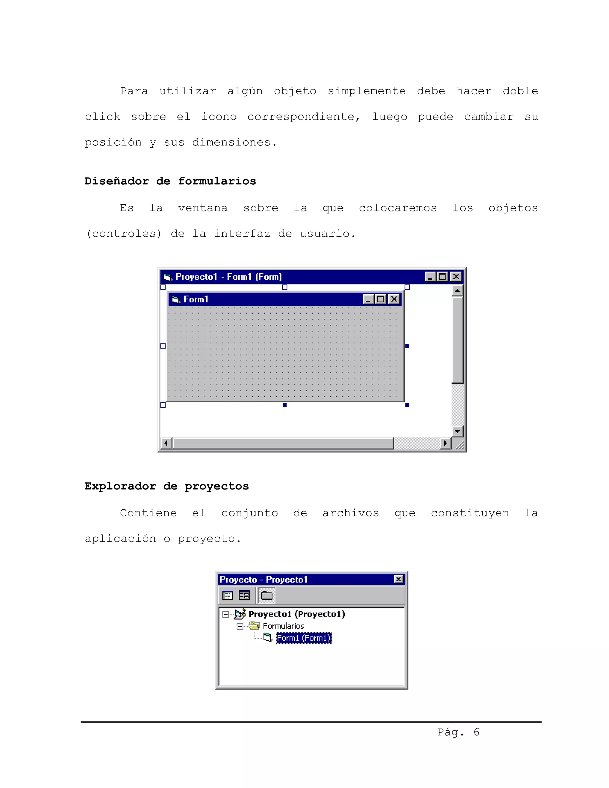 Para utilizar algún objeto simplemente debe hacer doble
click sobre el icono correspondiente, luego puede cambiar su
posición y sus dimensiones.
Diseñador de formularios
Es la ventana sobre la que colocaremos los objetos
(controles) de la interfaz de usuario.
Explorador de proyectos
Contiene el conjunto de archivos que constituyen la
aplicación o proyecto.
Pág. 6
 