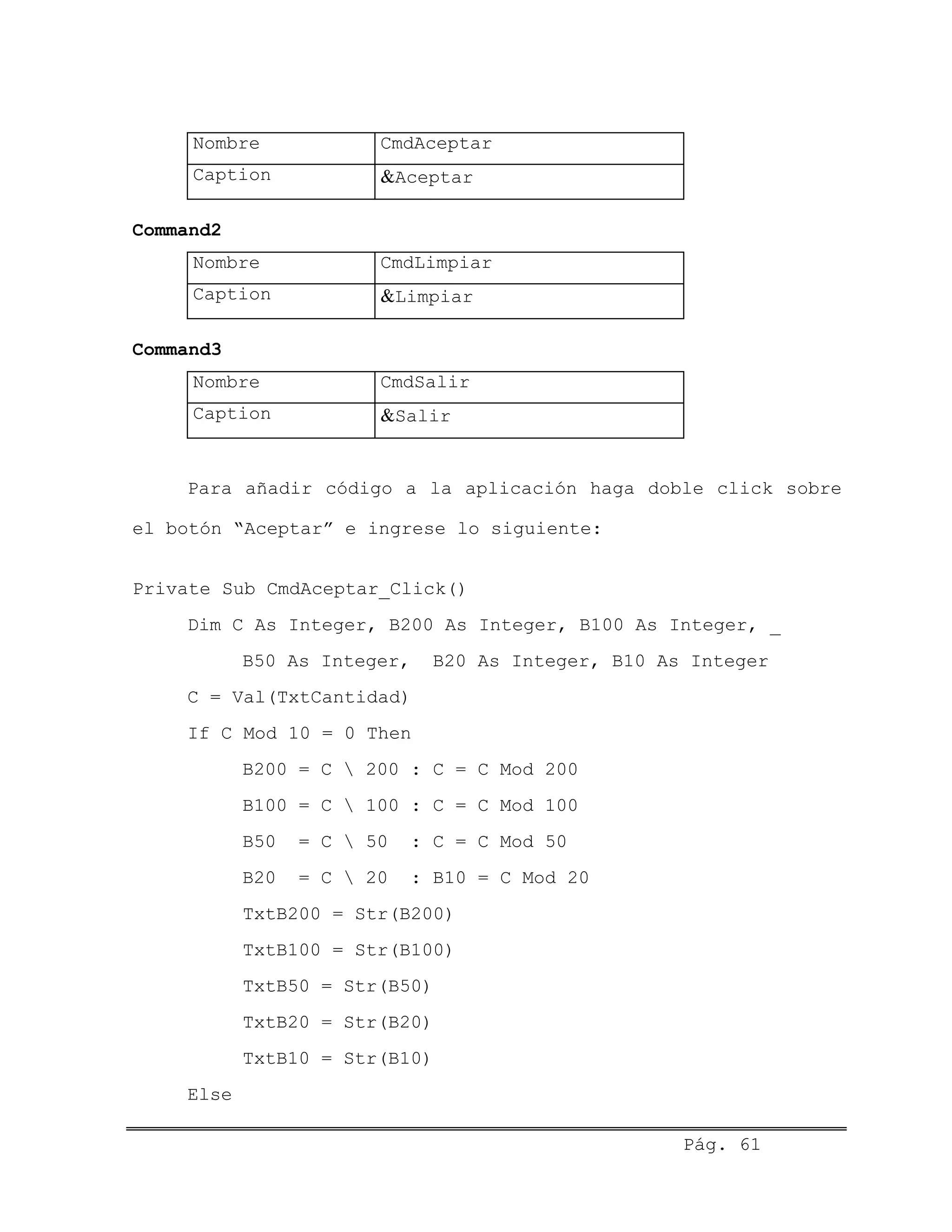 Nombre CmdAceptar
Caption &Aceptar
Command2
Nombre CmdLimpiar
Caption &Limpiar
Command3
Nombre CmdSalir
Caption &Salir
Para añadir código a la aplicación haga doble click sobre
el botón “Aceptar” e ingrese lo siguiente:
Private Sub CmdAceptar_Click()
Dim C As Integer, B200 As Integer, B100 As Integer, _
B50 As Integer, B20 As Integer, B10 As Integer
C = Val(TxtCantidad)
If C Mod 10 = 0 Then
B200 = C  200 : C = C Mod 200
B100 = C  100 : C = C Mod 100
B50 = C  50 : C = C Mod 50
B20 = C  20 : B10 = C Mod 20
TxtB200 = Str(B200)
TxtB100 = Str(B100)
TxtB50 = Str(B50)
TxtB20 = Str(B20)
TxtB10 = Str(B10)
Else
Pág. 61
 