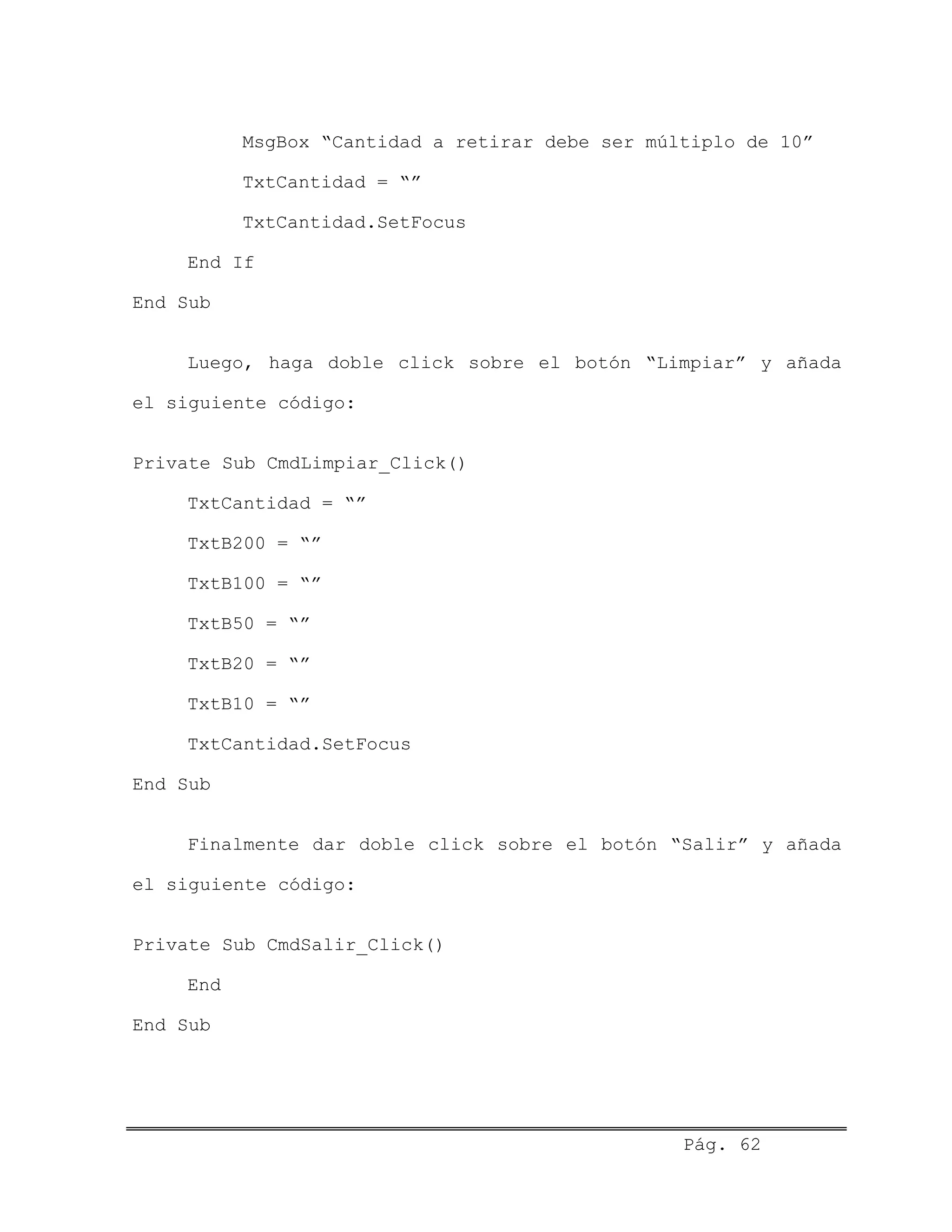 MsgBox “Cantidad a retirar debe ser múltiplo de 10”
TxtCantidad = “”
TxtCantidad.SetFocus
End If
End Sub
Luego, haga doble click sobre el botón “Limpiar” y añada
el siguiente código:
Private Sub CmdLimpiar_Click()
TxtCantidad = “”
TxtB200 = “”
TxtB100 = “”
TxtB50 = “”
TxtB20 = “”
TxtB10 = “”
TxtCantidad.SetFocus
End Sub
Finalmente dar doble click sobre el botón “Salir” y añada
el siguiente código:
Private Sub CmdSalir_Click()
End
End Sub
Pág. 62
 