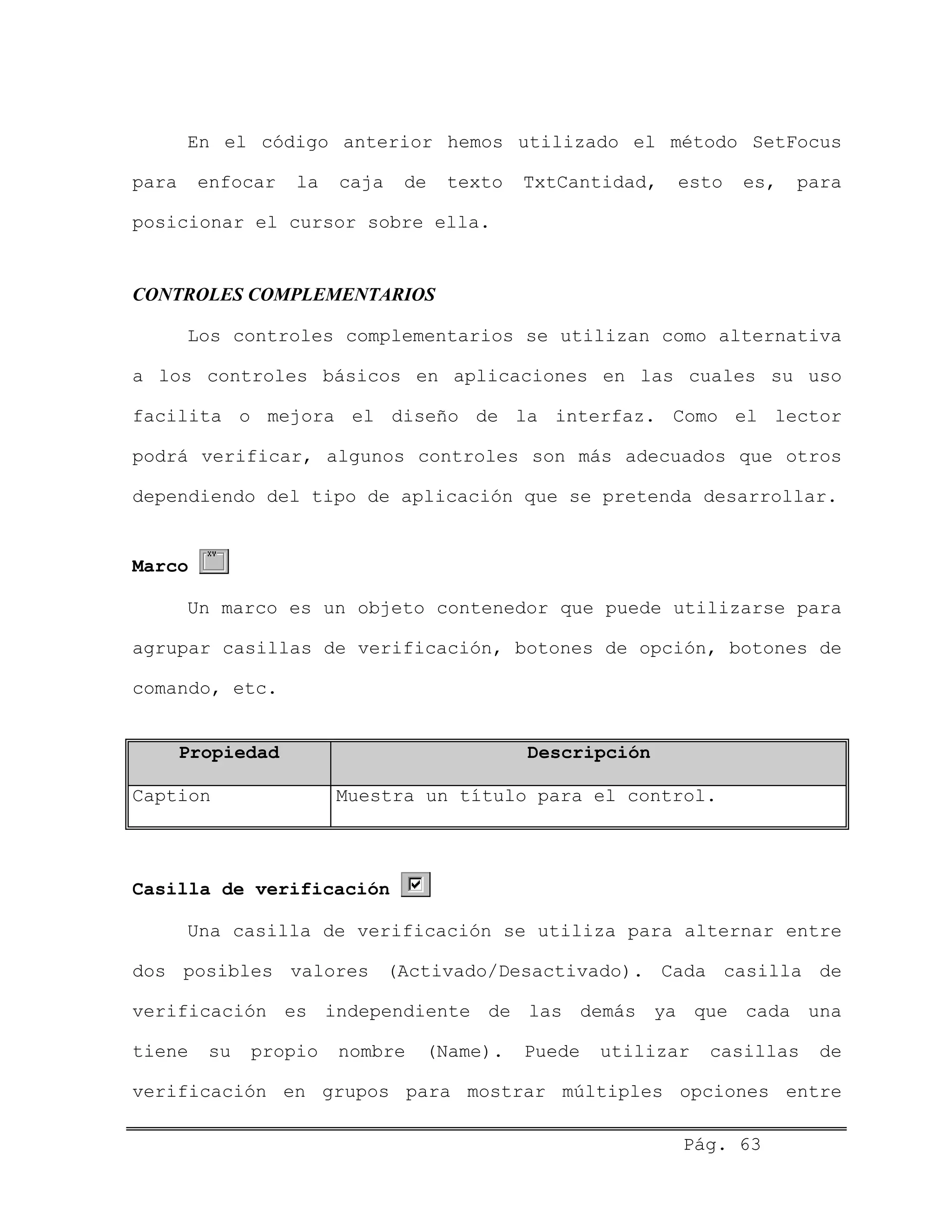 En el código anterior hemos utilizado el método SetFocus
para enfocar la caja de texto TxtCantidad, esto es, para
posicionar el cursor sobre ella.
CONTROLES COMPLEMENTARIOS
Los controles complementarios se utilizan como alternativa
a los controles básicos en aplicaciones en las cuales su uso
facilita o mejora el diseño de la interfaz. Como el lector
podrá verificar, algunos controles son más adecuados que otros
dependiendo del tipo de aplicación que se pretenda desarrollar.
Marco
Un marco es un objeto contenedor que puede utilizarse para
agrupar casillas de verificación, botones de opción, botones de
comando, etc.
Propiedad Descripción
Caption Muestra un título para el control.
Casilla de verificación
Una casilla de verificación se utiliza para alternar entre
dos posibles valores (Activado/Desactivado). Cada casilla de
verificación es independiente de las demás ya que cada una
tiene su propio nombre (Name). Puede utilizar casillas de
verificación en grupos para mostrar múltiples opciones entre
Pág. 63
 