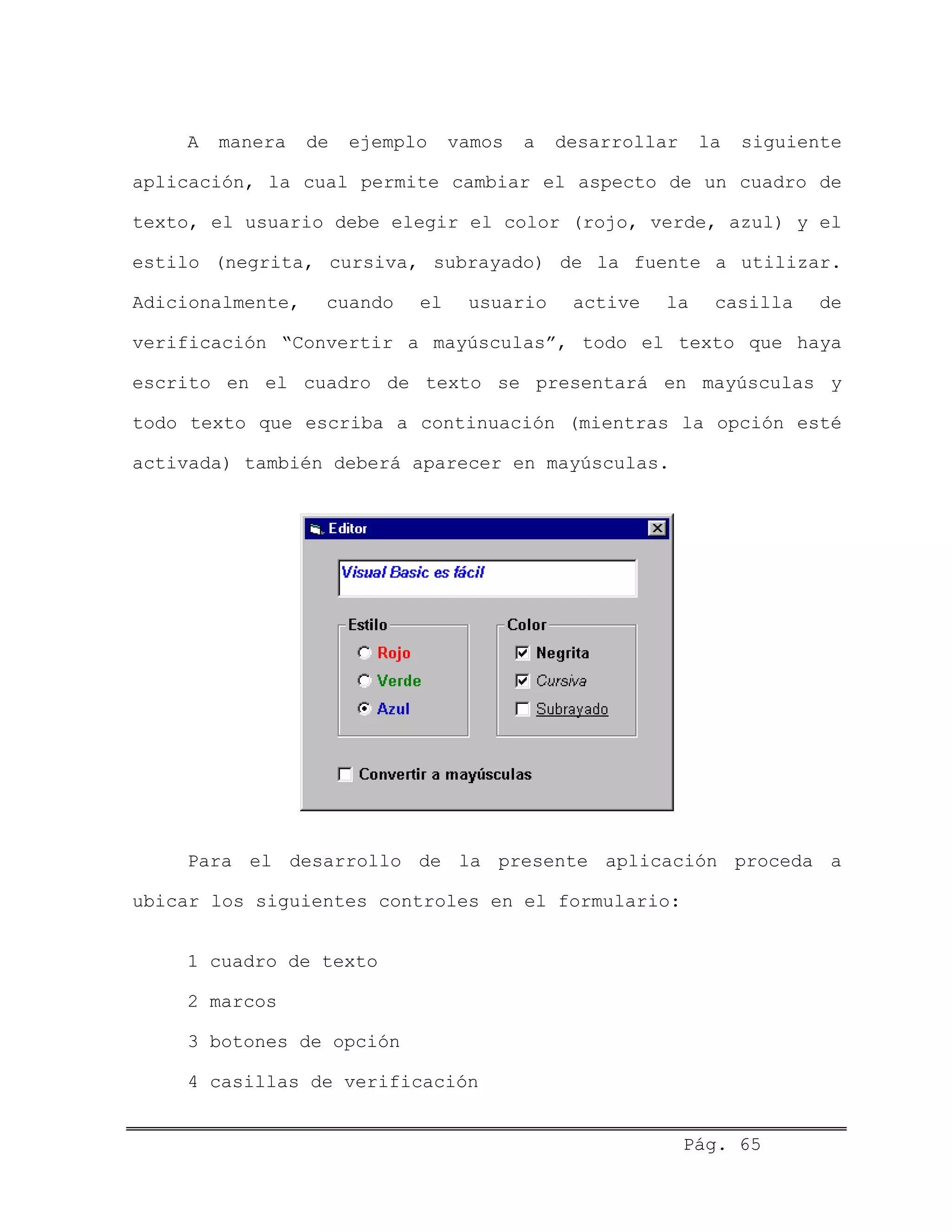 A manera de ejemplo vamos a desarrollar la siguiente
aplicación, la cual permite cambiar el aspecto de un cuadro de
texto, el usuario debe elegir el color (rojo, verde, azul) y el
estilo (negrita, cursiva, subrayado) de la fuente a utilizar.
Adicionalmente, cuando el usuario active la casilla de
verificación “Convertir a mayúsculas”, todo el texto que haya
escrito en el cuadro de texto se presentará en mayúsculas y
todo texto que escriba a continuación (mientras la opción esté
activada) también deberá aparecer en mayúsculas.
Para el desarrollo de la presente aplicación proceda a
ubicar los siguientes controles en el formulario:
1 cuadro de texto
2 marcos
3 botones de opción
4 casillas de verificación
Pág. 65
 