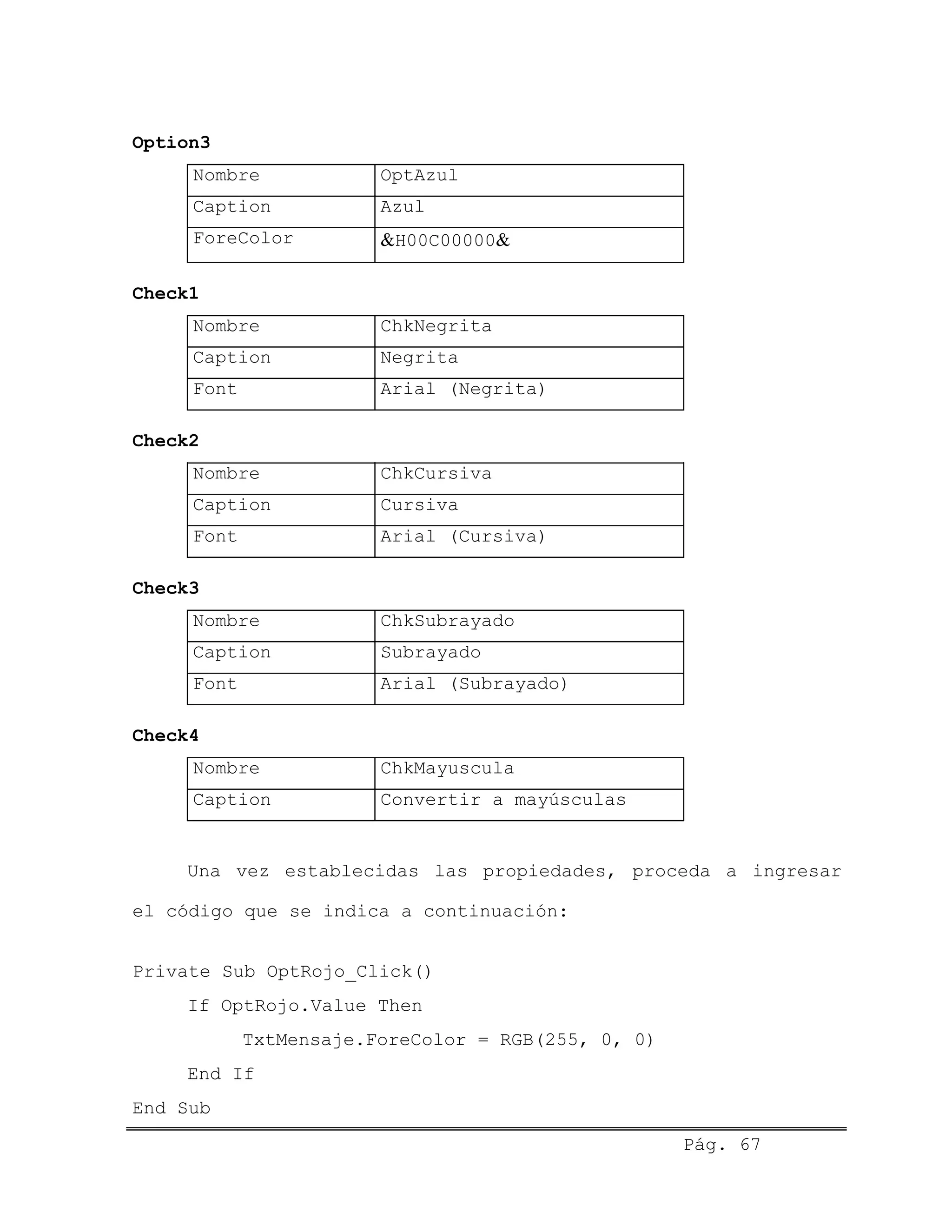 Option3
Nombre OptAzul
Caption Azul
ForeColor &H00C00000&
Check1
Nombre ChkNegrita
Caption Negrita
Font Arial (Negrita)
Check2
Nombre ChkCursiva
Caption Cursiva
Font Arial (Cursiva)
Check3
Nombre ChkSubrayado
Caption Subrayado
Font Arial (Subrayado)
Check4
Nombre ChkMayuscula
Caption Convertir a mayúsculas
Una vez establecidas las propiedades, proceda a ingresar
el código que se indica a continuación:
Private Sub OptRojo_Click()
If OptRojo.Value Then
TxtMensaje.ForeColor = RGB(255, 0, 0)
End If
Pág. 67
End Sub
 