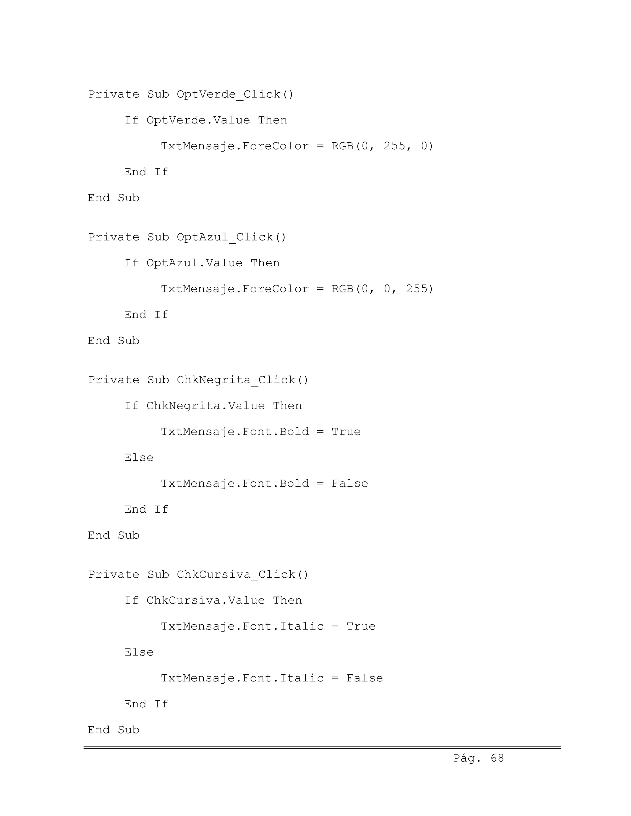Private Sub OptVerde_Click()
If OptVerde.Value Then
TxtMensaje.ForeColor = RGB(0, 255, 0)
End If
End Sub
Private Sub OptAzul_Click()
If OptAzul.Value Then
TxtMensaje.ForeColor = RGB(0, 0, 255)
End If
End Sub
Private Sub ChkNegrita_Click()
If ChkNegrita.Value Then
TxtMensaje.Font.Bold = True
Else
TxtMensaje.Font.Bold = False
End If
End Sub
Private Sub ChkCursiva_Click()
If ChkCursiva.Value Then
TxtMensaje.Font.Italic = True
Else
TxtMensaje.Font.Italic = False
End If
End Sub
Pág. 68
 