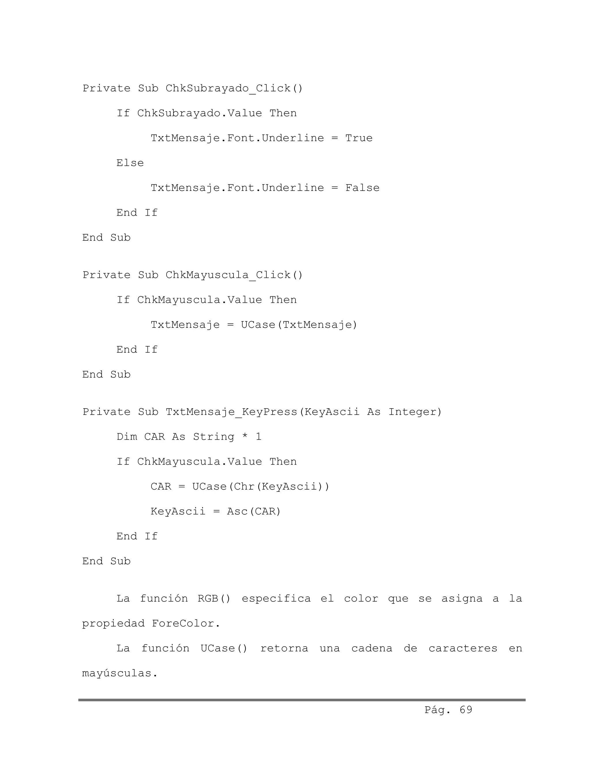 Private Sub ChkSubrayado_Click()
If ChkSubrayado.Value Then
TxtMensaje.Font.Underline = True
Else
TxtMensaje.Font.Underline = False
End If
End Sub
Private Sub ChkMayuscula_Click()
If ChkMayuscula.Value Then
TxtMensaje = UCase(TxtMensaje)
End If
End Sub
Private Sub TxtMensaje_KeyPress(KeyAscii As Integer)
Dim CAR As String * 1
If ChkMayuscula.Value Then
CAR = UCase(Chr(KeyAscii))
KeyAscii = Asc(CAR)
End If
End Sub
La función RGB() especifica el color que se asigna a la
propiedad ForeColor.
La función UCase() retorna una cadena de caracteres en
mayúsculas.
Pág. 69
 