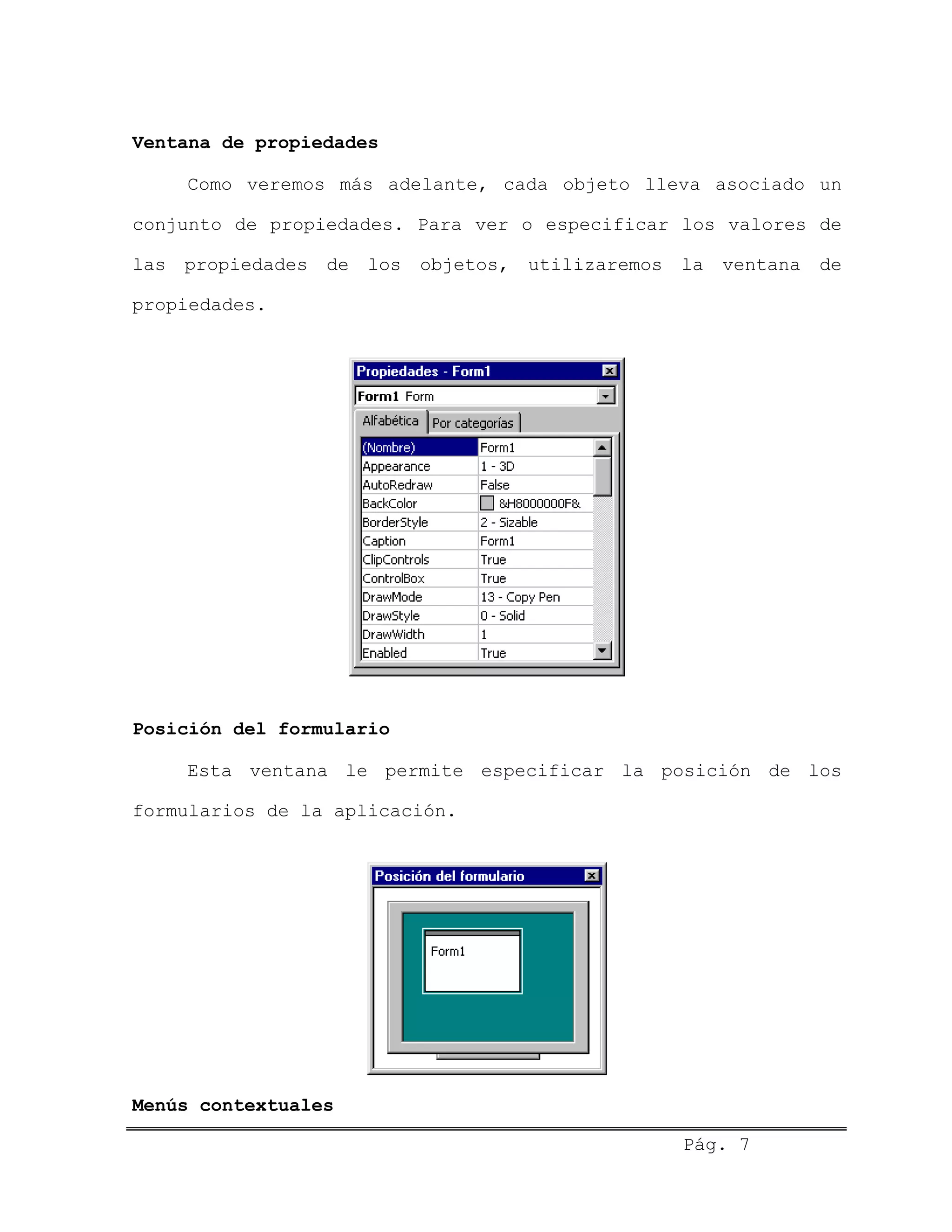 Ventana de propiedades
Como veremos más adelante, cada objeto lleva asociado un
conjunto de propiedades. Para ver o especificar los valores de
las propiedades de los objetos, utilizaremos la ventana de
propiedades.
Posición del formulario
Esta ventana le permite especificar la posición de los
formularios de la aplicación.
Menús contextuales
Pág. 7
 