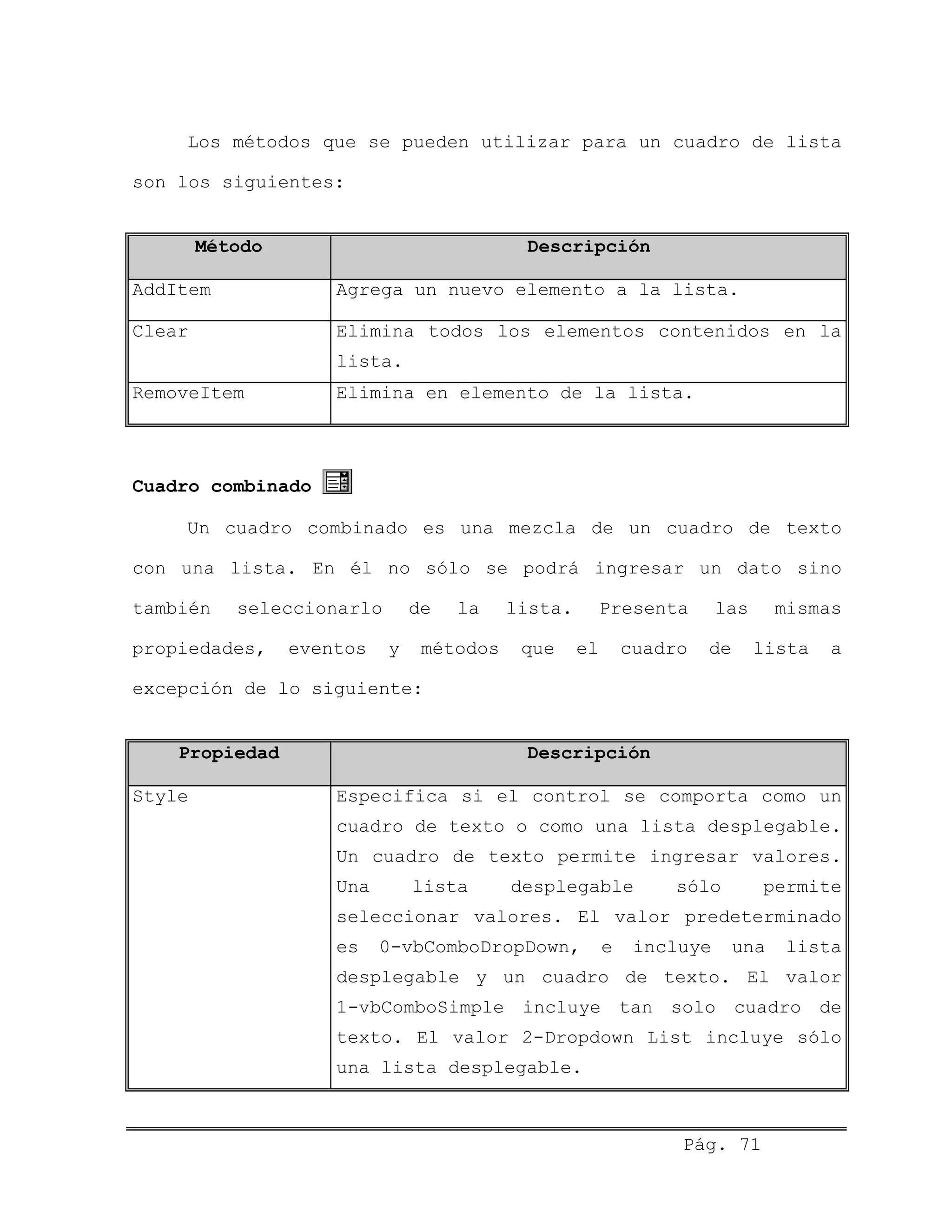 Los métodos que se pueden utilizar para un cuadro de lista
son los siguientes:
Método Descripción
AddItem Agrega un nuevo elemento a la lista.
Clear Elimina todos los elementos contenidos en la
lista.
RemoveItem Elimina en elemento de la lista.
Cuadro combinado
Un cuadro combinado es una mezcla de un cuadro de texto
con una lista. En él no sólo se podrá ingresar un dato sino
también seleccionarlo de la lista. Presenta las mismas
propiedades, eventos y métodos que el cuadro de lista a
excepción de lo siguiente:
Propiedad Descripción
Style Especifica si el control se comporta como un
cuadro de texto o como una lista desplegable.
Un cuadro de texto permite ingresar valores.
Una lista desplegable sólo permite
seleccionar valores. El valor predeterminado
es 0-vbComboDropDown, e incluye una lista
desplegable y un cuadro de texto. El valor
1-vbComboSimple incluye tan solo cuadro de
texto. El valor 2-Dropdown List incluye sólo
una lista desplegable.
Pág. 71
 