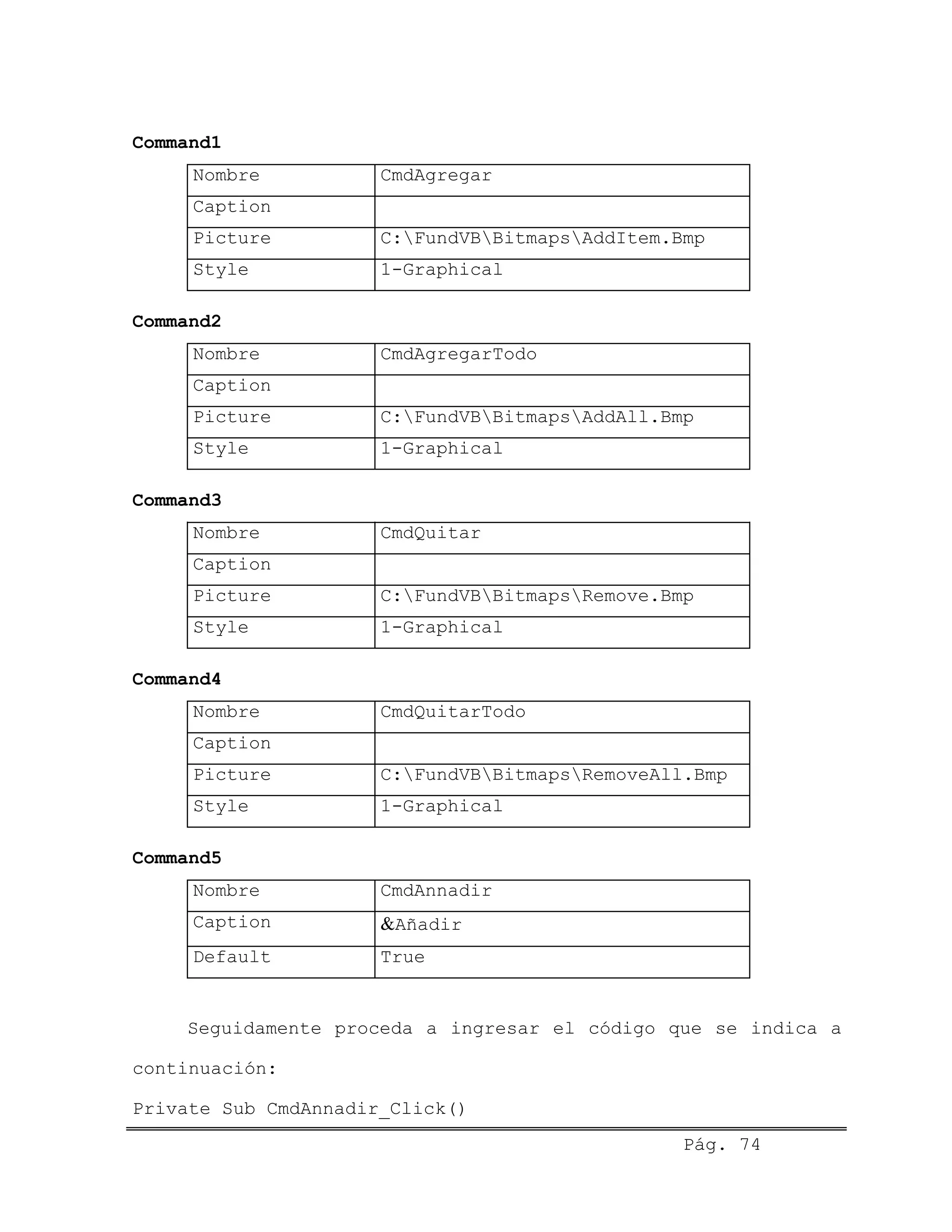 Command1
Nombre CmdAgregar
Caption
Picture C:FundVBBitmapsAddItem.Bmp
Style 1-Graphical
Command2
Nombre CmdAgregarTodo
Caption
Picture C:FundVBBitmapsAddAll.Bmp
Style 1-Graphical
Command3
Nombre CmdQuitar
Caption
Picture C:FundVBBitmapsRemove.Bmp
Style 1-Graphical
Command4
Nombre CmdQuitarTodo
Caption
Picture C:FundVBBitmapsRemoveAll.Bmp
Style 1-Graphical
Command5
Nombre CmdAnnadir
Caption &Añadir
Default True
Seguidamente proceda a ingresar el código que se indica a
continuación:
Pág. 74
Private Sub CmdAnnadir_Click()
 