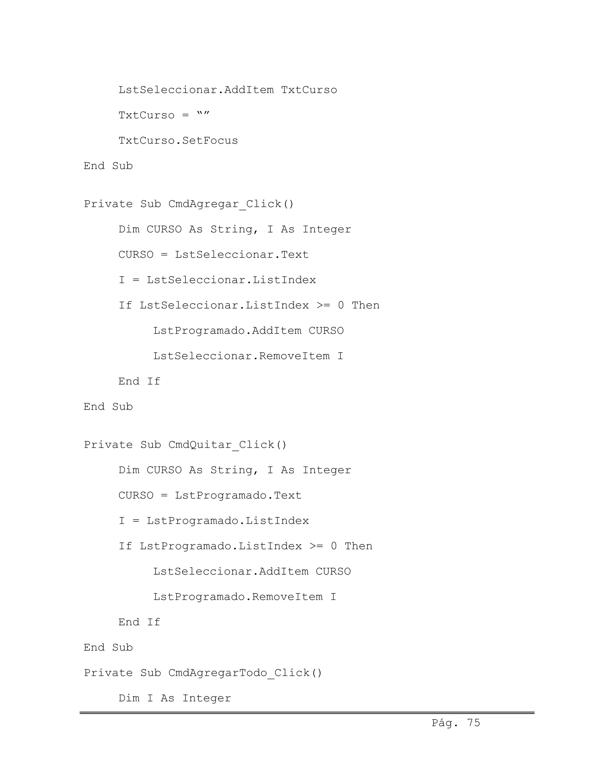 LstSeleccionar.AddItem TxtCurso
TxtCurso = “”
TxtCurso.SetFocus
End Sub
Private Sub CmdAgregar_Click()
Dim CURSO As String, I As Integer
CURSO = LstSeleccionar.Text
I = LstSeleccionar.ListIndex
If LstSeleccionar.ListIndex >= 0 Then
LstProgramado.AddItem CURSO
LstSeleccionar.RemoveItem I
End If
End Sub
Private Sub CmdQuitar_Click()
Dim CURSO As String, I As Integer
CURSO = LstProgramado.Text
I = LstProgramado.ListIndex
If LstProgramado.ListIndex >= 0 Then
LstSeleccionar.AddItem CURSO
LstProgramado.RemoveItem I
End If
End Sub
Private Sub CmdAgregarTodo_Click()
Dim I As Integer
Pág. 75
 