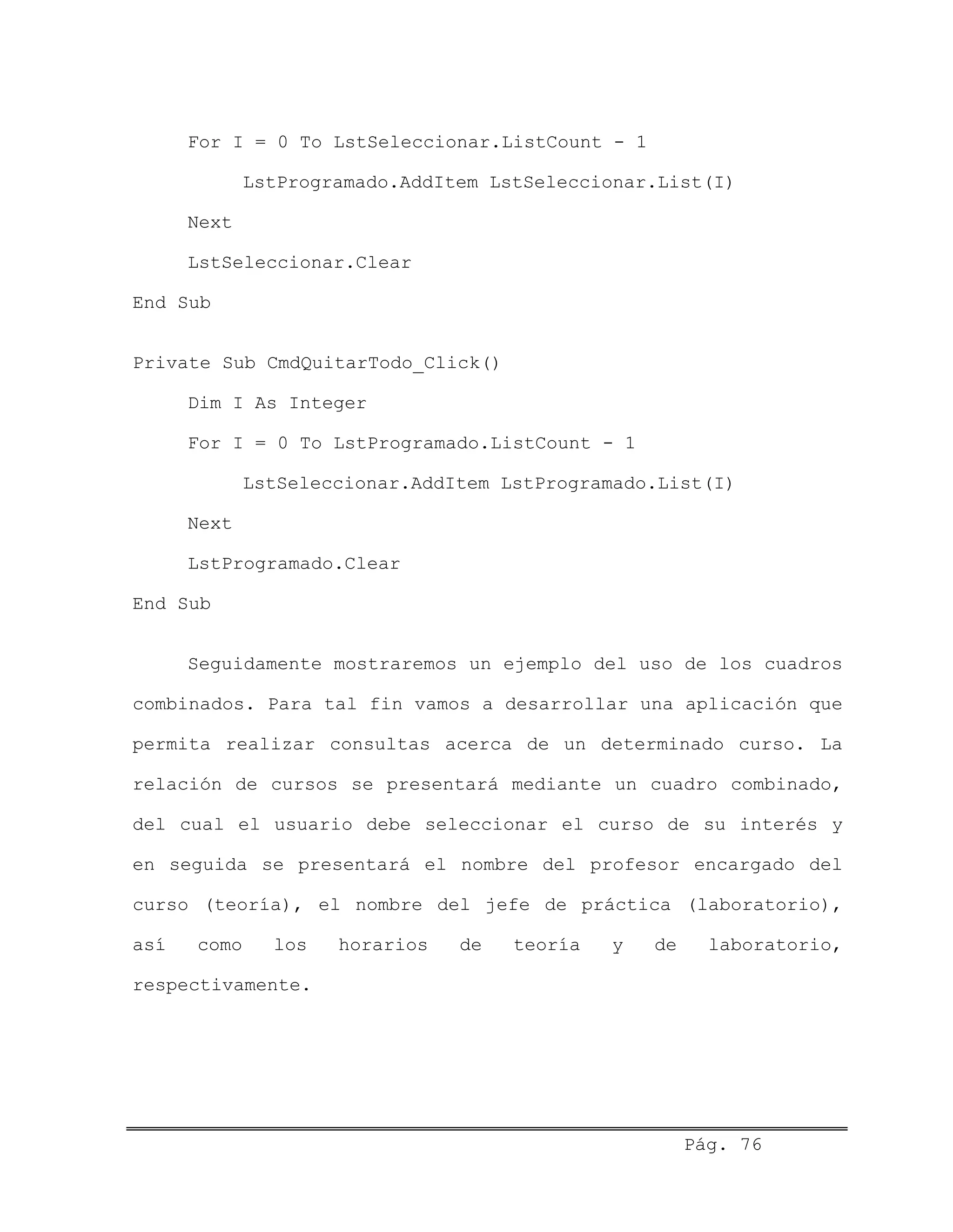 For I = 0 To LstSeleccionar.ListCount - 1
LstProgramado.AddItem LstSeleccionar.List(I)
Next
LstSeleccionar.Clear
End Sub
Private Sub CmdQuitarTodo_Click()
Dim I As Integer
For I = 0 To LstProgramado.ListCount - 1
LstSeleccionar.AddItem LstProgramado.List(I)
Next
LstProgramado.Clear
End Sub
Seguidamente mostraremos un ejemplo del uso de los cuadros
combinados. Para tal fin vamos a desarrollar una aplicación que
permita realizar consultas acerca de un determinado curso. La
relación de cursos se presentará mediante un cuadro combinado,
del cual el usuario debe seleccionar el curso de su interés y
en seguida se presentará el nombre del profesor encargado del
curso (teoría), el nombre del jefe de práctica (laboratorio),
así como los horarios de teoría y de laboratorio,
respectivamente.
Pág. 76
 