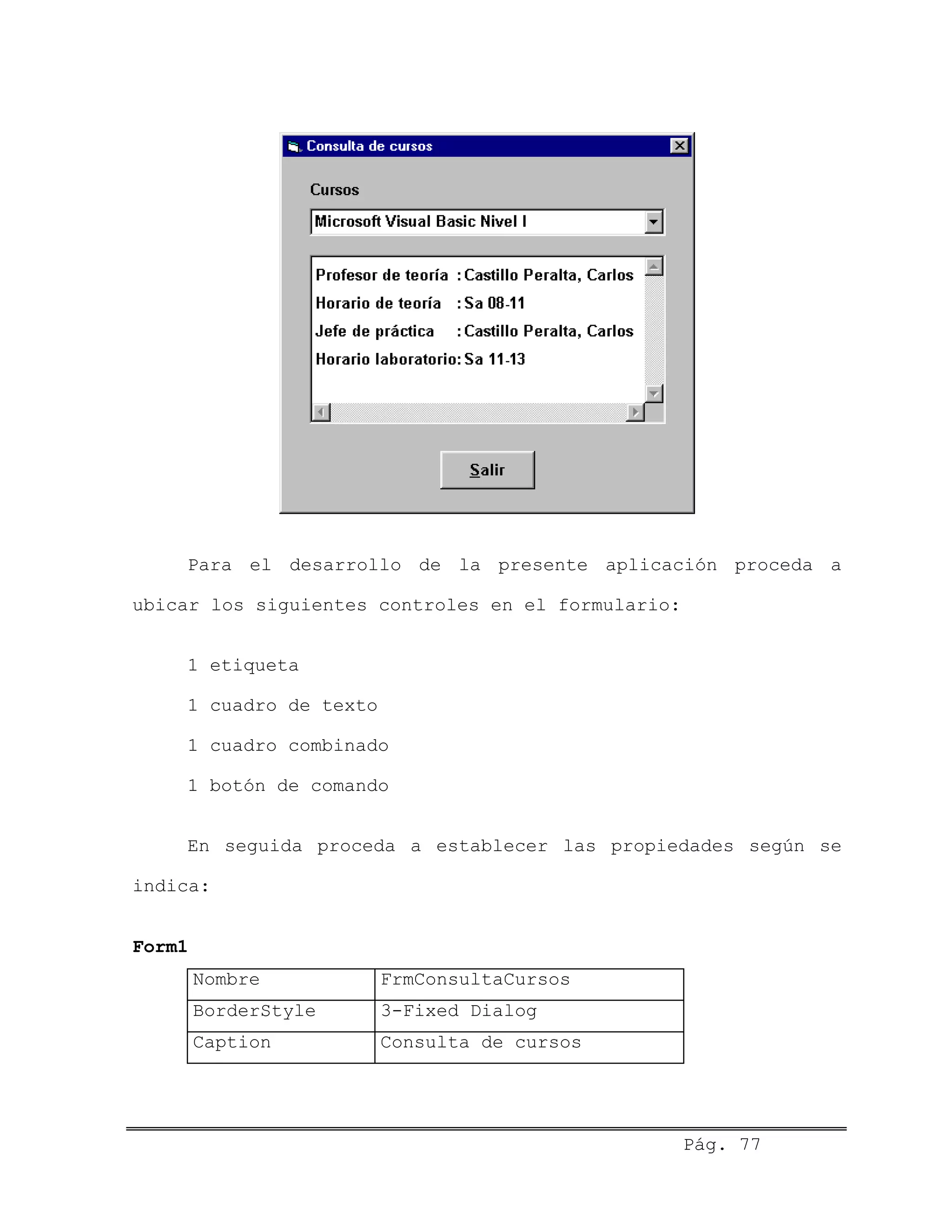 Para el desarrollo de la presente aplicación proceda a
ubicar los siguientes controles en el formulario:
1 etiqueta
1 cuadro de texto
1 cuadro combinado
1 botón de comando
En seguida proceda a establecer las propiedades según se
indica:
Form1
Nombre FrmConsultaCursos
BorderStyle 3-Fixed Dialog
Caption Consulta de cursos
Pág. 77
 